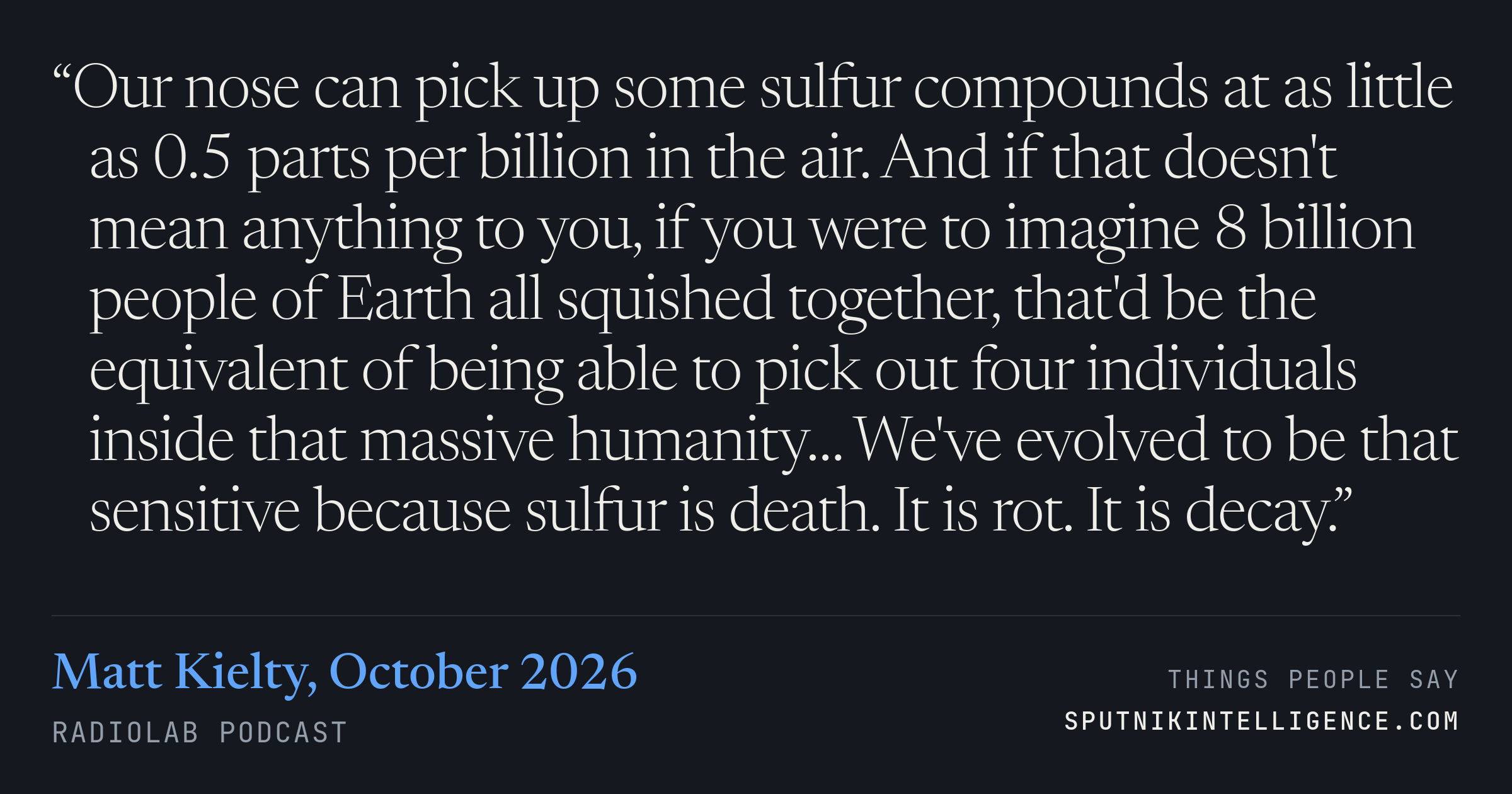 &ldquo;Our nose can pick up some sulfur compounds at as little as 0.5 parts per billion in the air. And if that doesn't mean anything to you, if you were to imagine 8 billion people of Earth all squished together, that'd be the equivalent of being able to pick out four individuals inside that massive humanity… We've evolved to be that sensitive because sulfur is death. It is rot. It is decay.&rdquo; — Matt Kielty, Radiolab