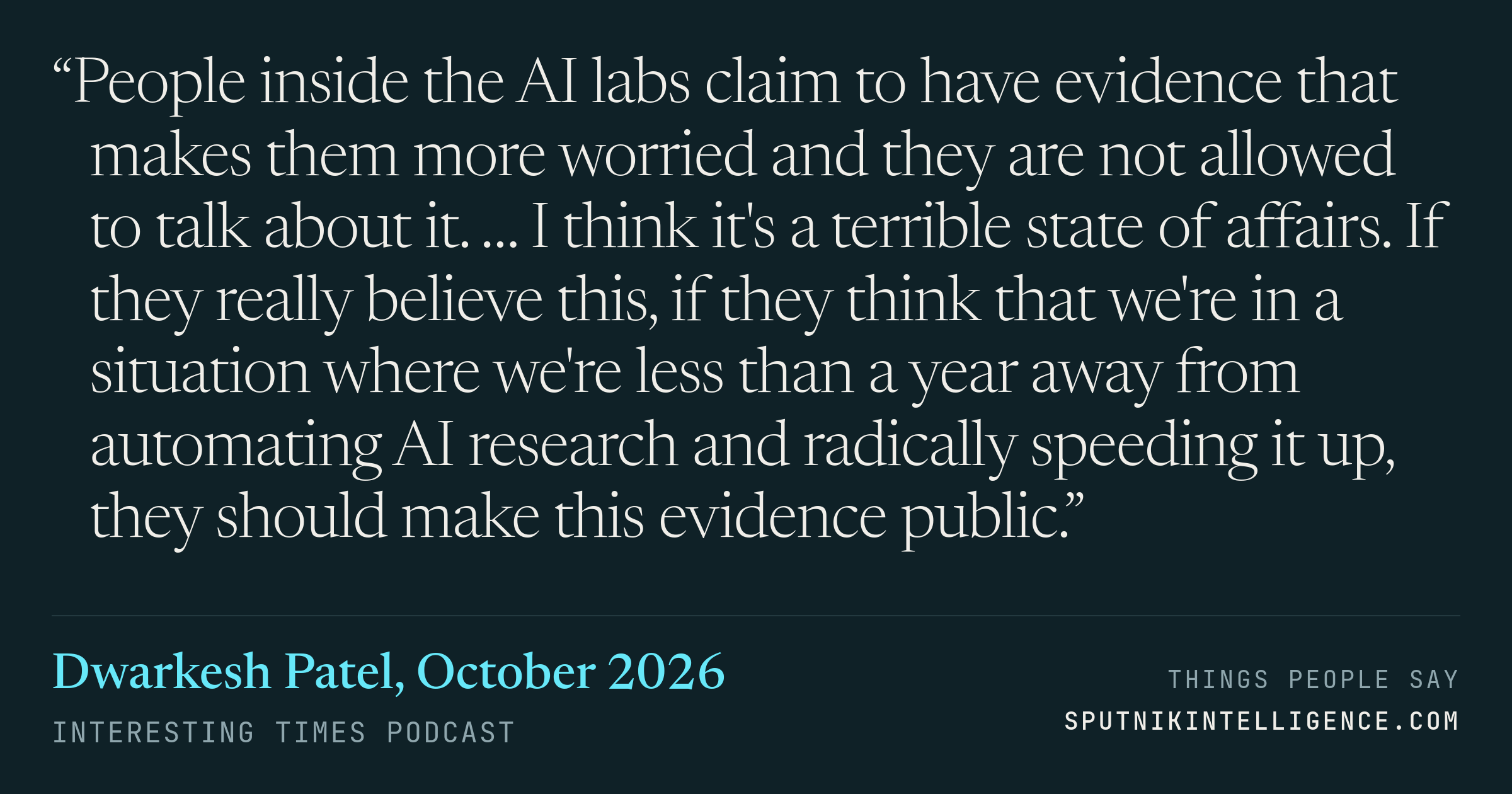 &ldquo;People inside the AI labs claim to have evidence that makes them more worried and they are not allowed to talk about it. … I think it's a terrible state of affairs. If they really believe this, if they think that we're in a situation where we're less than a year away from automating AI research and radically speeding it up, they should make this evidence public.&rdquo; — Dwarkesh Patel, Interesting Times