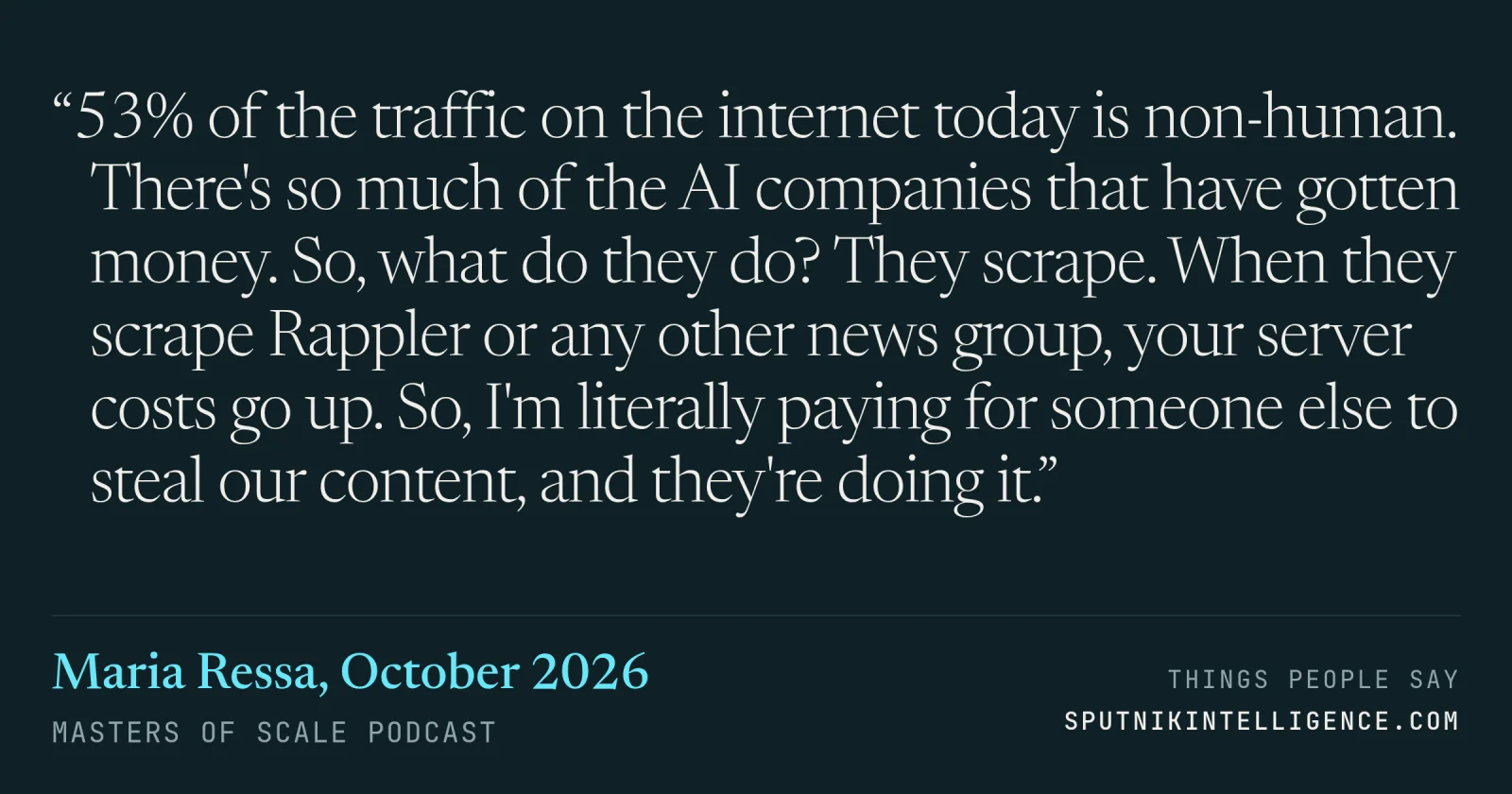 &ldquo;53% of the traffic on the internet today is non-human. There's so much of the AI companies that have gotten money. So, what do they do? They scrape. When they scrape Rappler or any other news group, your server costs go up. So, I'm literally paying for someone else to steal our content, and they're doing it.&rdquo; — Maria Ressa, Masters of Scale