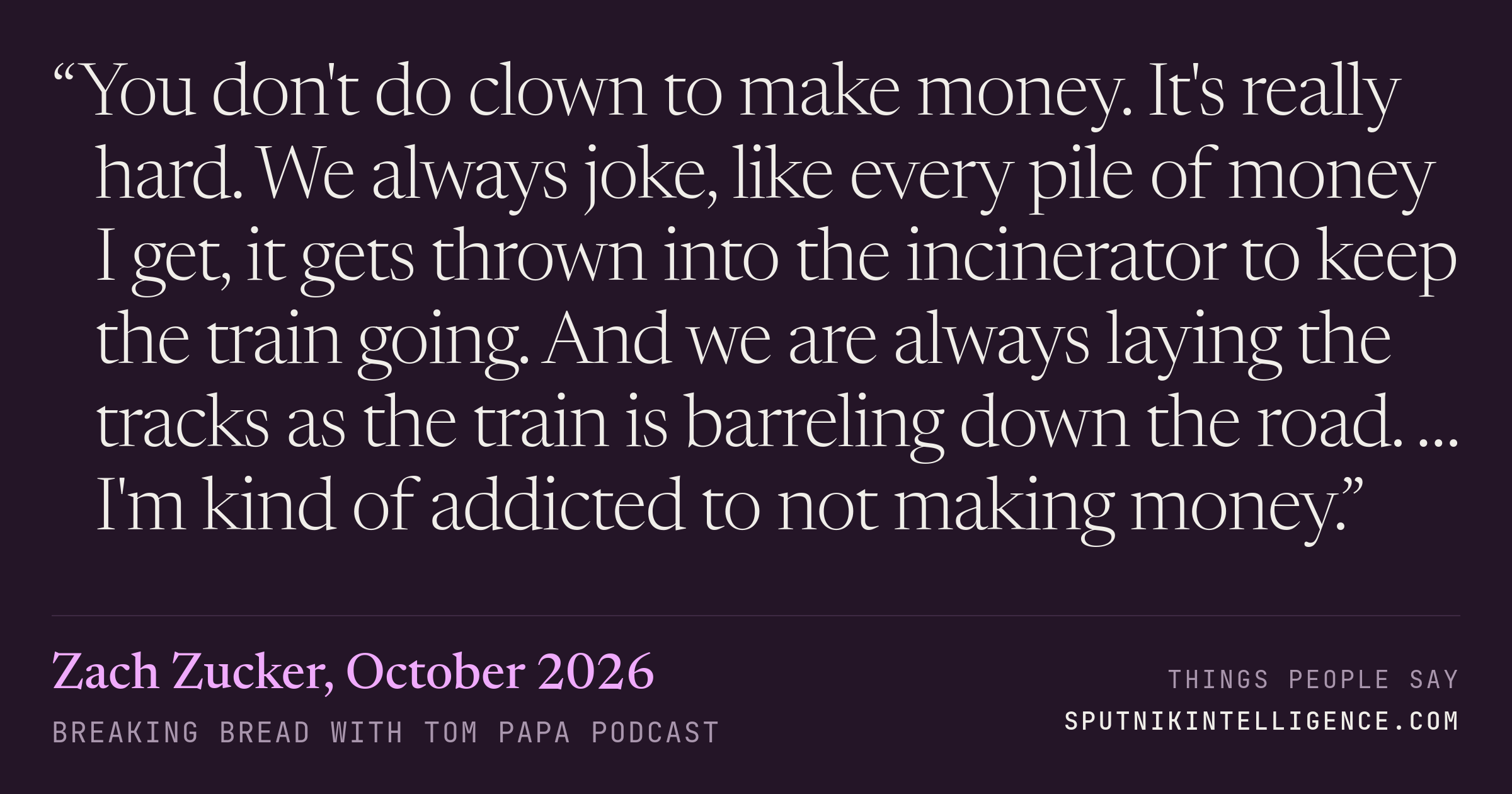 &ldquo;You don't do clown to make money. It's really hard. We always joke, like every pile of money I get, it gets thrown into the incinerator to keep the train going. And we are always laying the tracks as the train is barreling down the road. … I'm kind of addicted to not making money.&rdquo; — Zach Zucker, Breaking Bread with Tom Papa