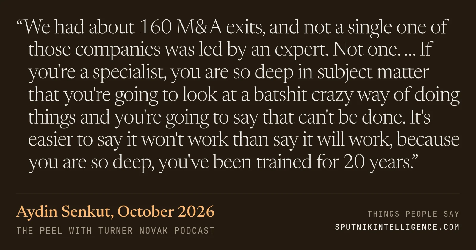 &ldquo;We had about 160 M&A exits, and not a single one of those companies was led by an expert. Not one. … If you're a specialist, you are so deep in subject matter that you're going to look at a batshit crazy way of doing things and you're going to say that can't be done. It's easier to say it won't work than say it will work, because you are so deep, you've been trained for 20 years.&rdquo; — Aydin Senkut, The Peel with Turner Novak