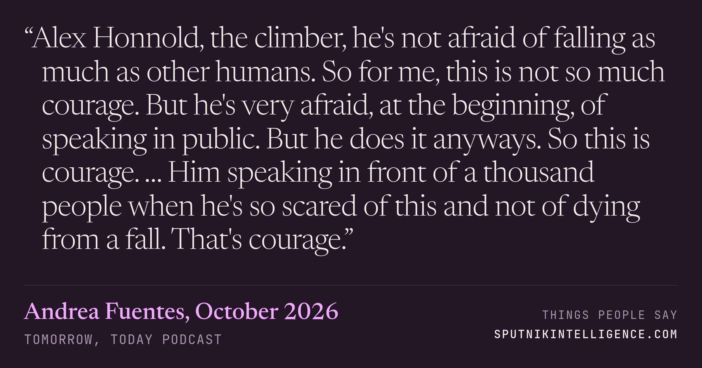 &ldquo;Alex Honnold, the climber, he's not afraid of falling as much as other humans. So for me, this is not so much courage. But he's very afraid, at the beginning, of speaking in public. But he does it anyways. So this is courage. … Him speaking in front of a thousand people when he's so scared of this and not of dying from a fall. That's courage.&rdquo; — Andrea Fuentes, Tomorrow, Today