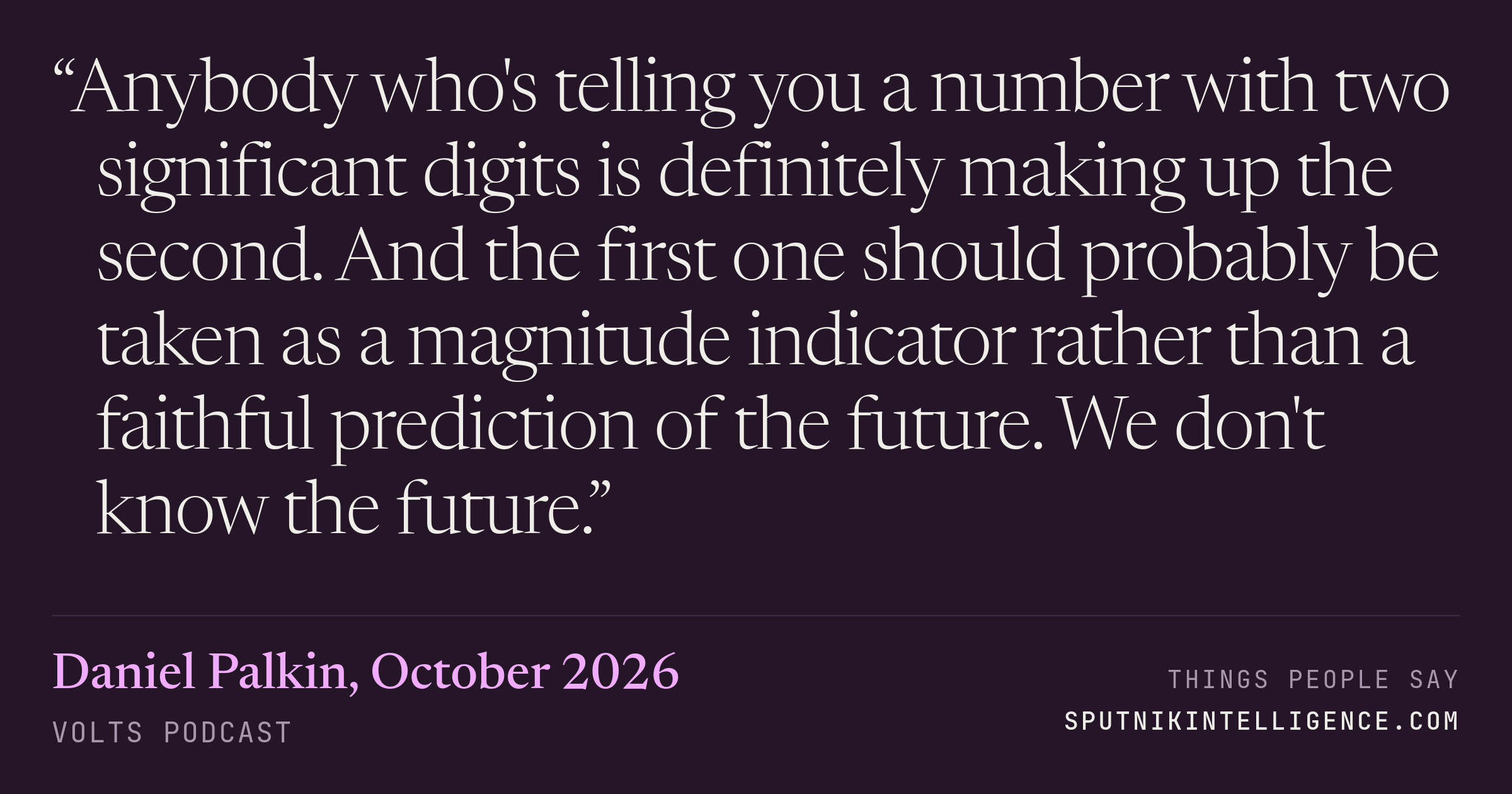 &ldquo;Anybody who's telling you a number with two significant digits is definitely making up the second. And the first one should probably be taken as a magnitude indicator rather than a faithful prediction of the future. We don't know the future.&rdquo; — Daniel Palkin, Volts