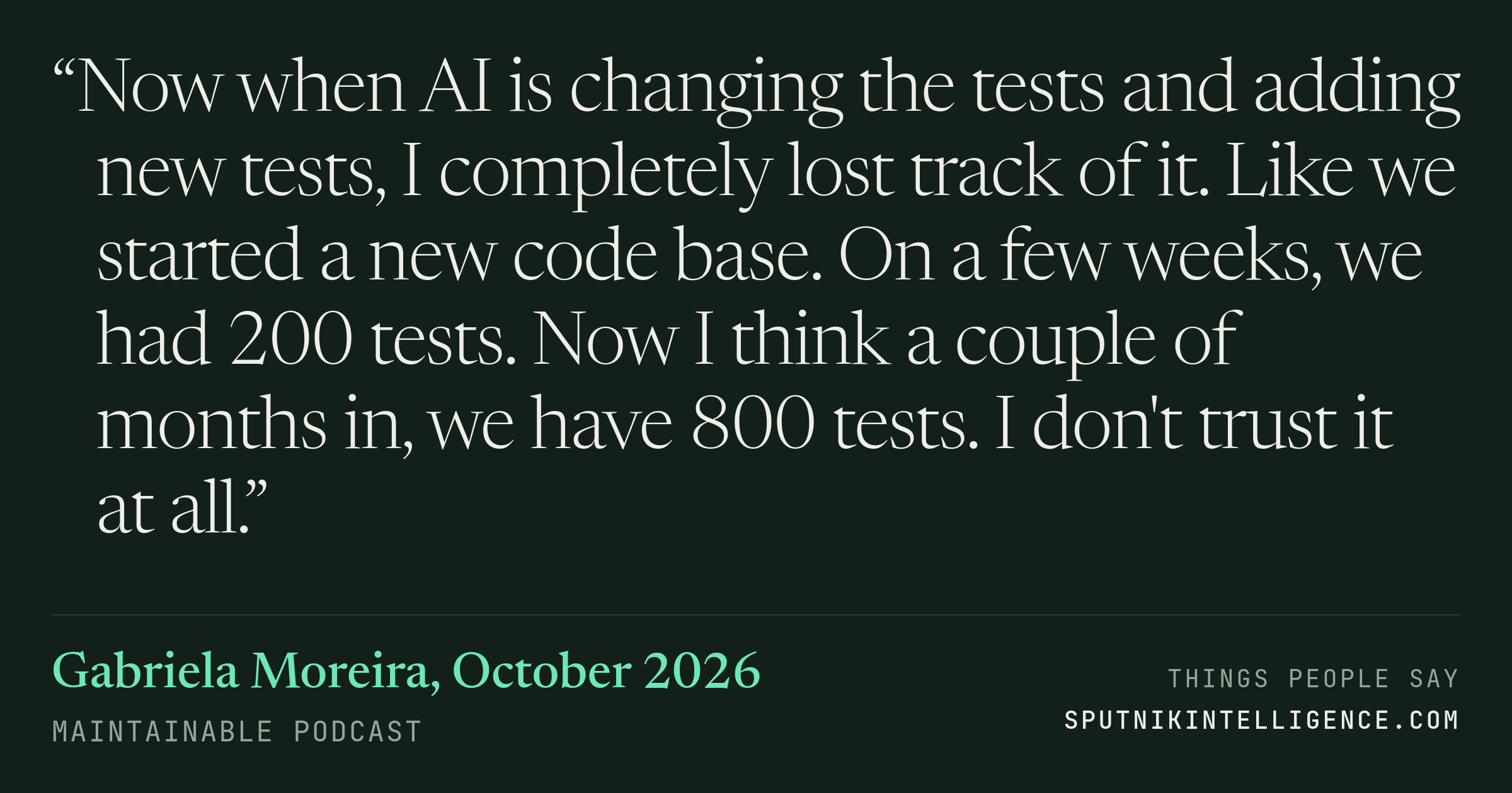 &ldquo;Now when AI is changing the tests and adding new tests, I completely lost track of it. Like we started a new code base. On a few weeks, we had 200 tests. Now I think a couple of months in, we have 800 tests. I don't trust it at all.&rdquo; — Gabriela Moreira, Maintainable