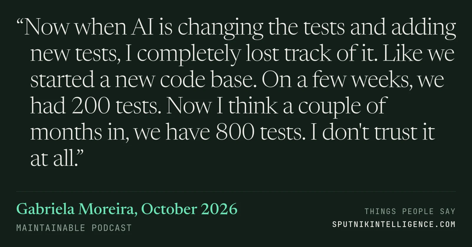 &ldquo;Now when AI is changing the tests and adding new tests, I completely lost track of it. Like we started a new code base. On a few weeks, we had 200 tests. Now I think a couple of months in, we have 800 tests. I don't trust it at all.&rdquo; — Gabriela Moreira, Maintainable