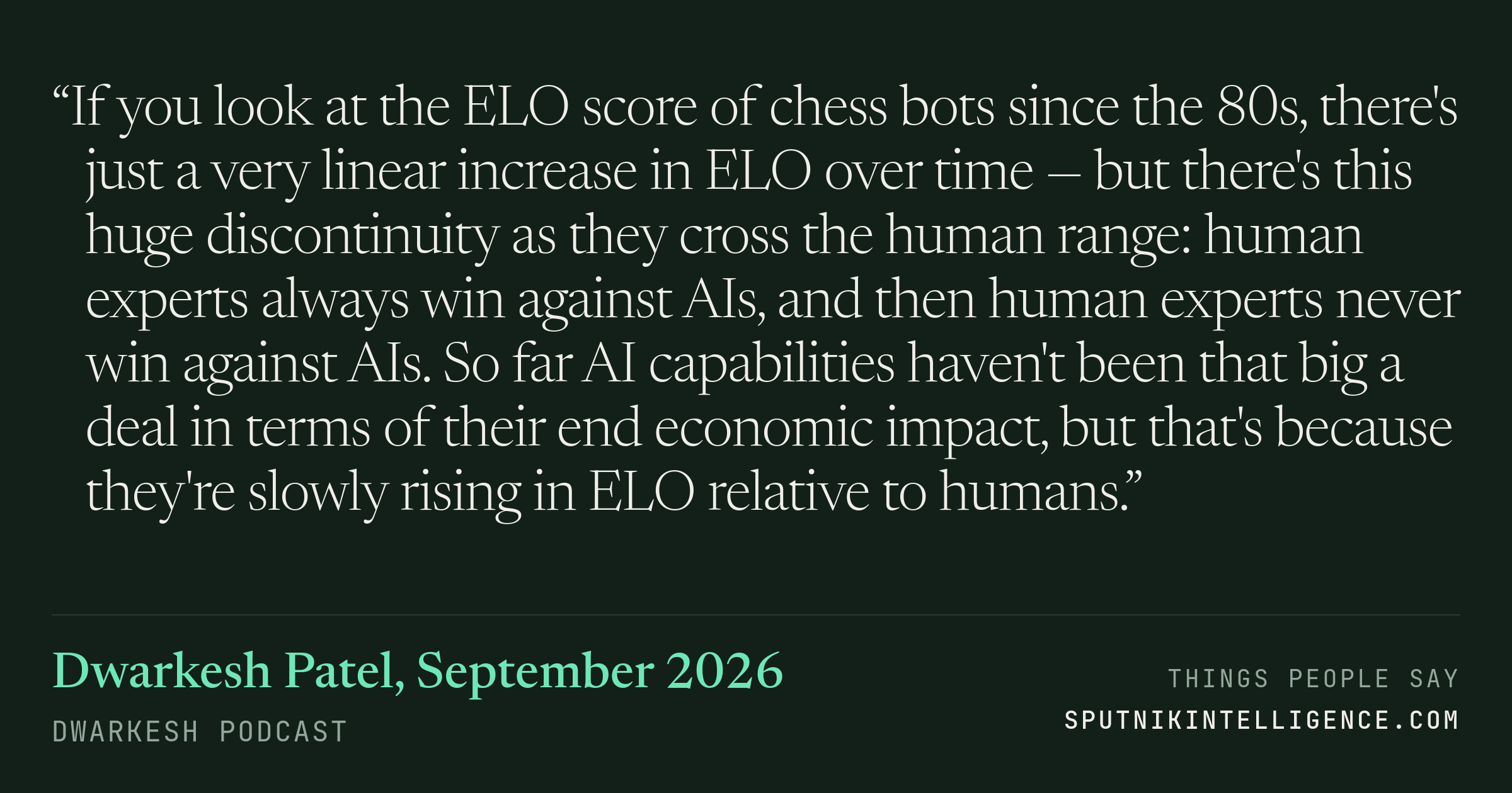 &ldquo;If you look at the ELO score of chess bots since the 80s, there's just a very linear increase in ELO over time — but there's this huge discontinuity as they cross the human range: human experts always win against AIs, and then human experts never win against AIs. So far AI capabilities haven't been that big a deal in terms of their end economic impact, but that's because they're slowly rising in ELO relative to humans.&rdquo; — Dwarkesh Patel, Dwarkesh Podcast