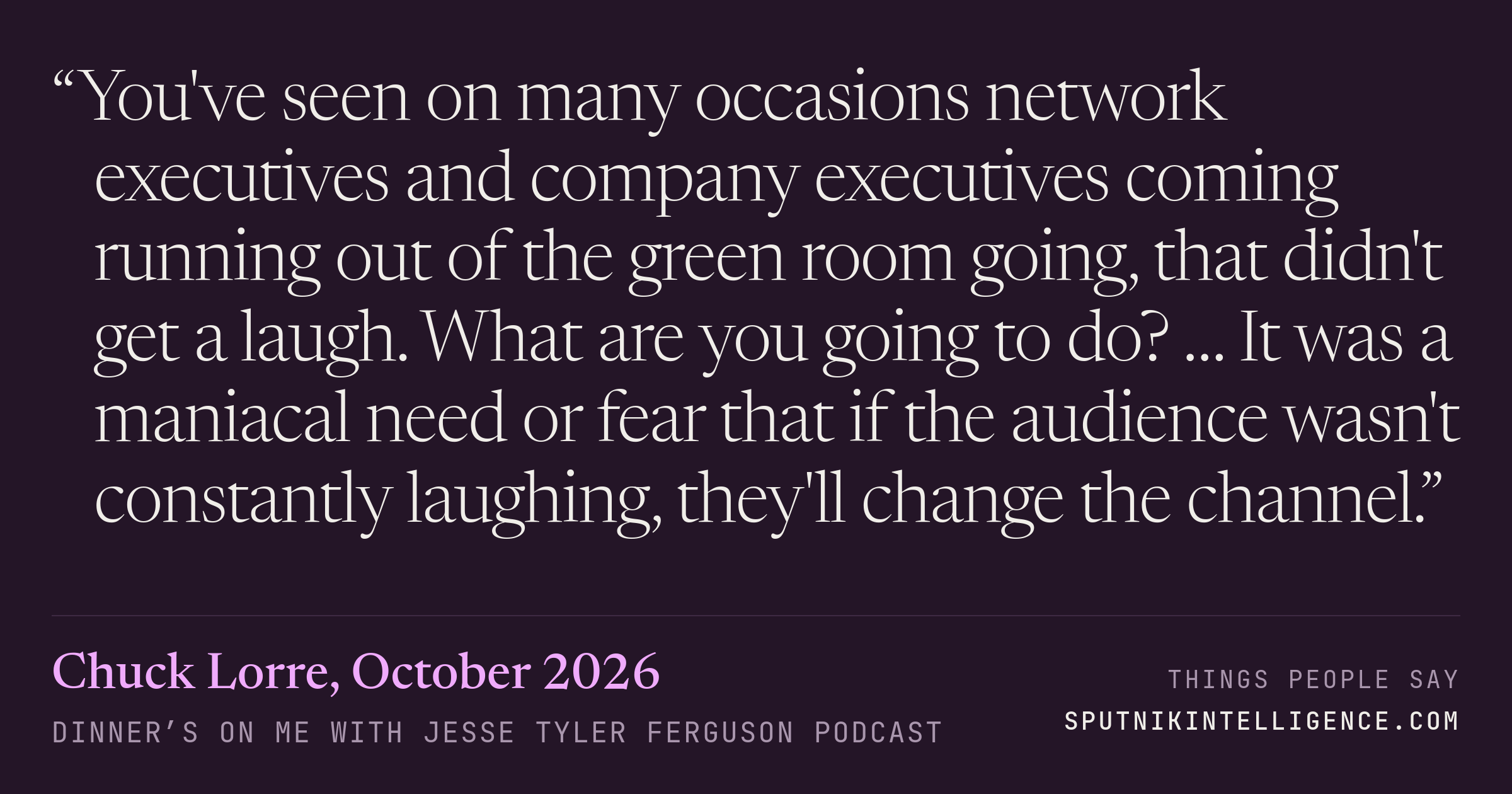 &ldquo;You've seen on many occasions network executives and company executives coming running out of the green room going, that didn't get a laugh. What are you going to do? … It was a maniacal need or fear that if the audience wasn't constantly laughing, they'll change the channel.&rdquo; — Chuck Lorre, Dinner’s on Me with Jesse Tyler Ferguson