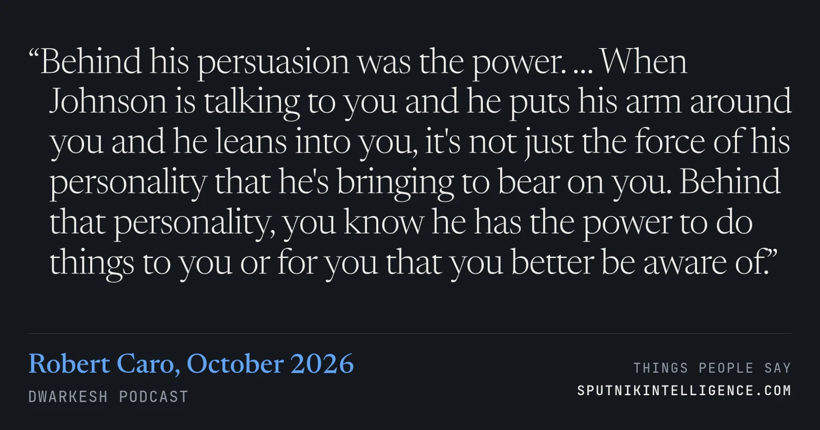 &ldquo;Behind his persuasion was the power. … When Johnson is talking to you and he puts his arm around you and he leans into you, it's not just the force of his personality that he's bringing to bear on you. Behind that personality, you know he has the power to do things to you or for you that you better be aware of.&rdquo; — Robert Caro, Dwarkesh Podcast