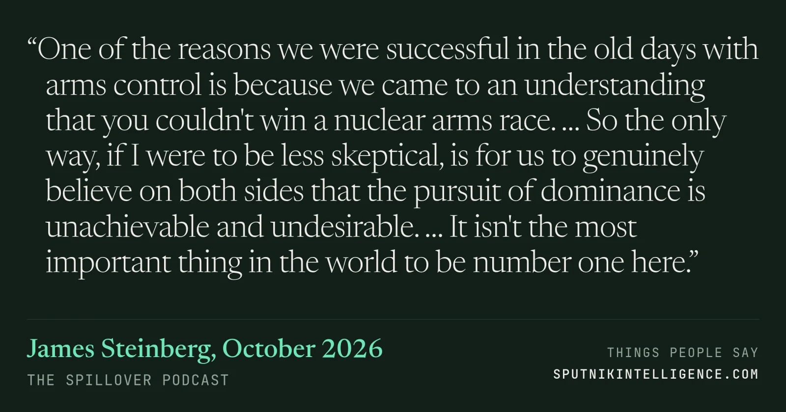 &ldquo;One of the reasons we were successful in the old days with arms control is because we came to an understanding that you couldn't win a nuclear arms race. … So the only way, if I were to be less skeptical, is for us to genuinely believe on both sides that the pursuit of dominance is unachievable and undesirable. … It isn't the most important thing in the world to be number one here.&rdquo; — James Steinberg, The Spillover