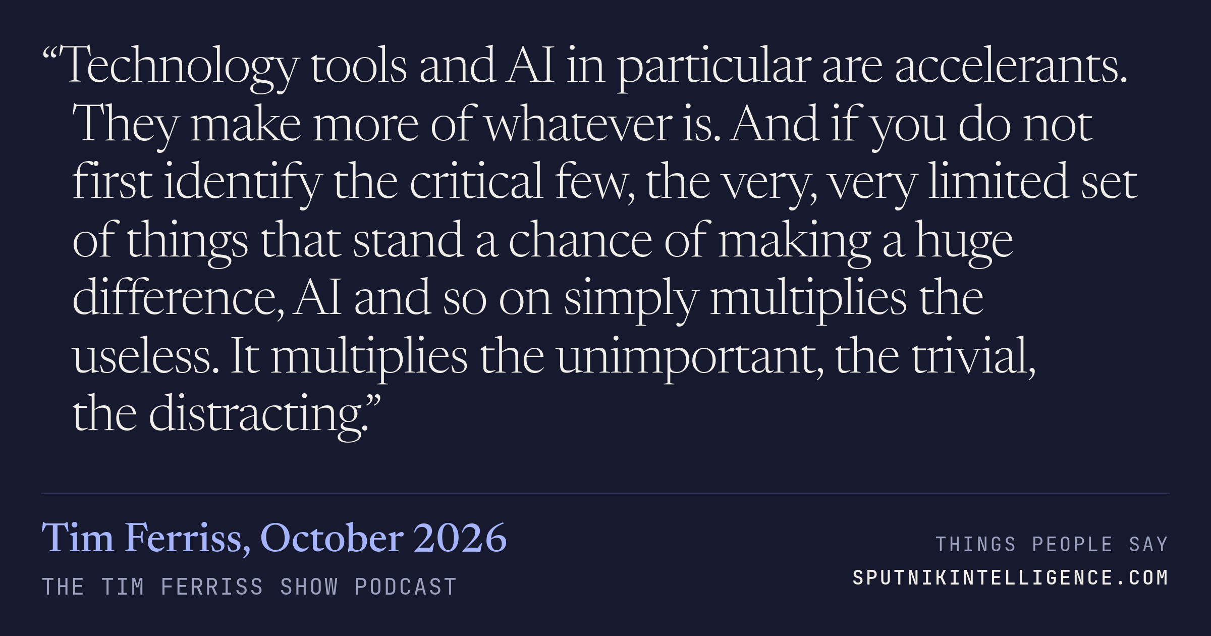 &ldquo;Technology tools and AI in particular are accelerants. They make more of whatever is. And if you do not first identify the critical few, the very, very limited set of things that stand a chance of making a huge difference, AI and so on simply multiplies the useless. It multiplies the unimportant, the trivial, the distracting.&rdquo; — Tim Ferriss, The Tim Ferriss Show