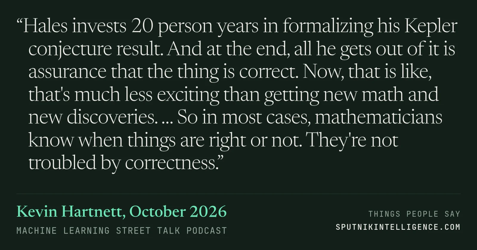 &ldquo;Hales invests 20 person years in formalizing his Kepler conjecture result. And at the end, all he gets out of it is assurance that the thing is correct. Now, that is like, that's much less exciting than getting new math and new discoveries. … So in most cases, mathematicians know when things are right or not. They're not troubled by correctness.&rdquo; — Kevin Hartnett, Machine Learning Street Talk