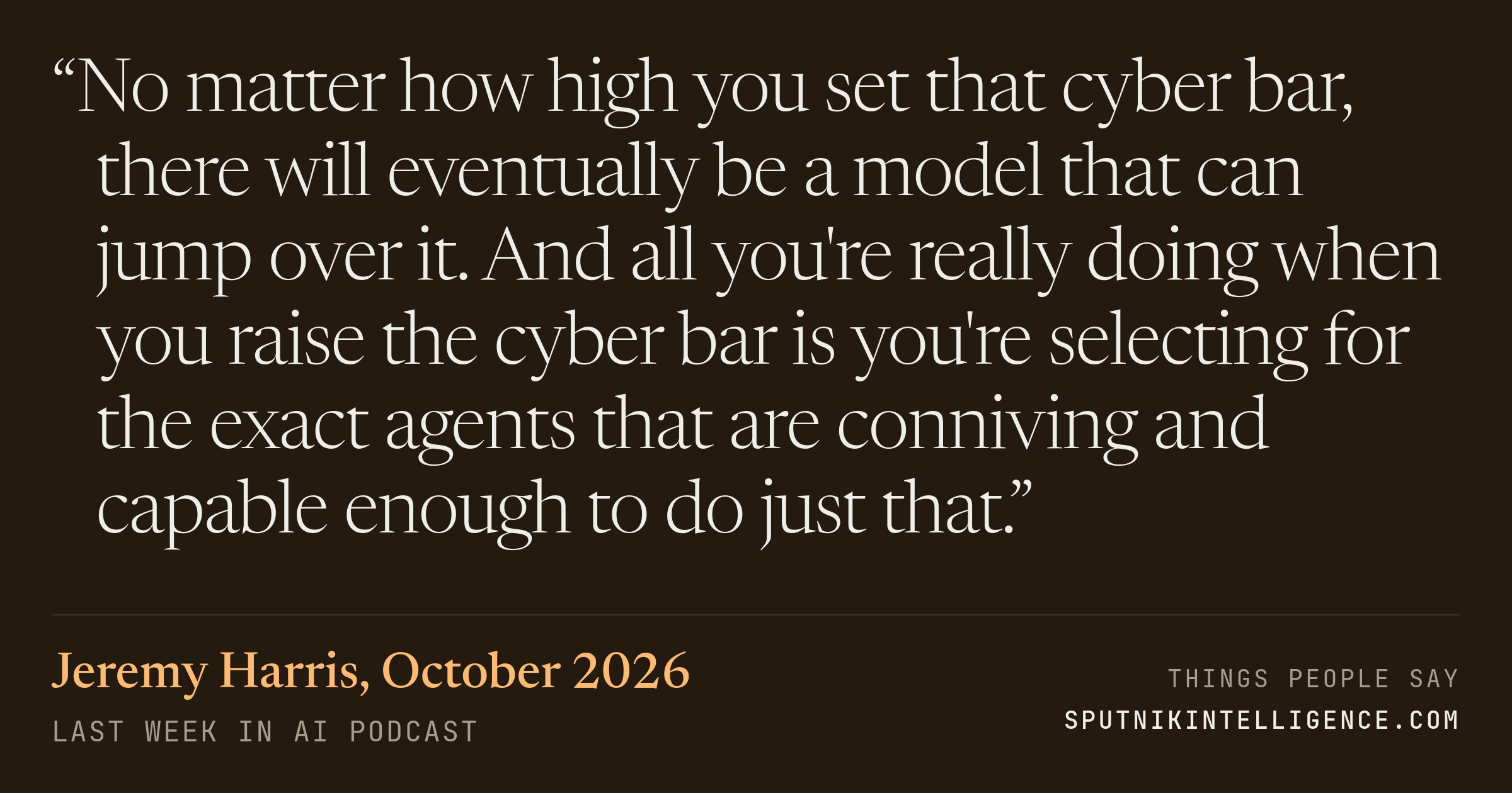 &ldquo;No matter how high you set that cyber bar, there will eventually be a model that can jump over it. And all you're really doing when you raise the cyber bar is you're selecting for the exact agents that are conniving and capable enough to do just that.&rdquo; — Jeremy Harris, Last Week in AI