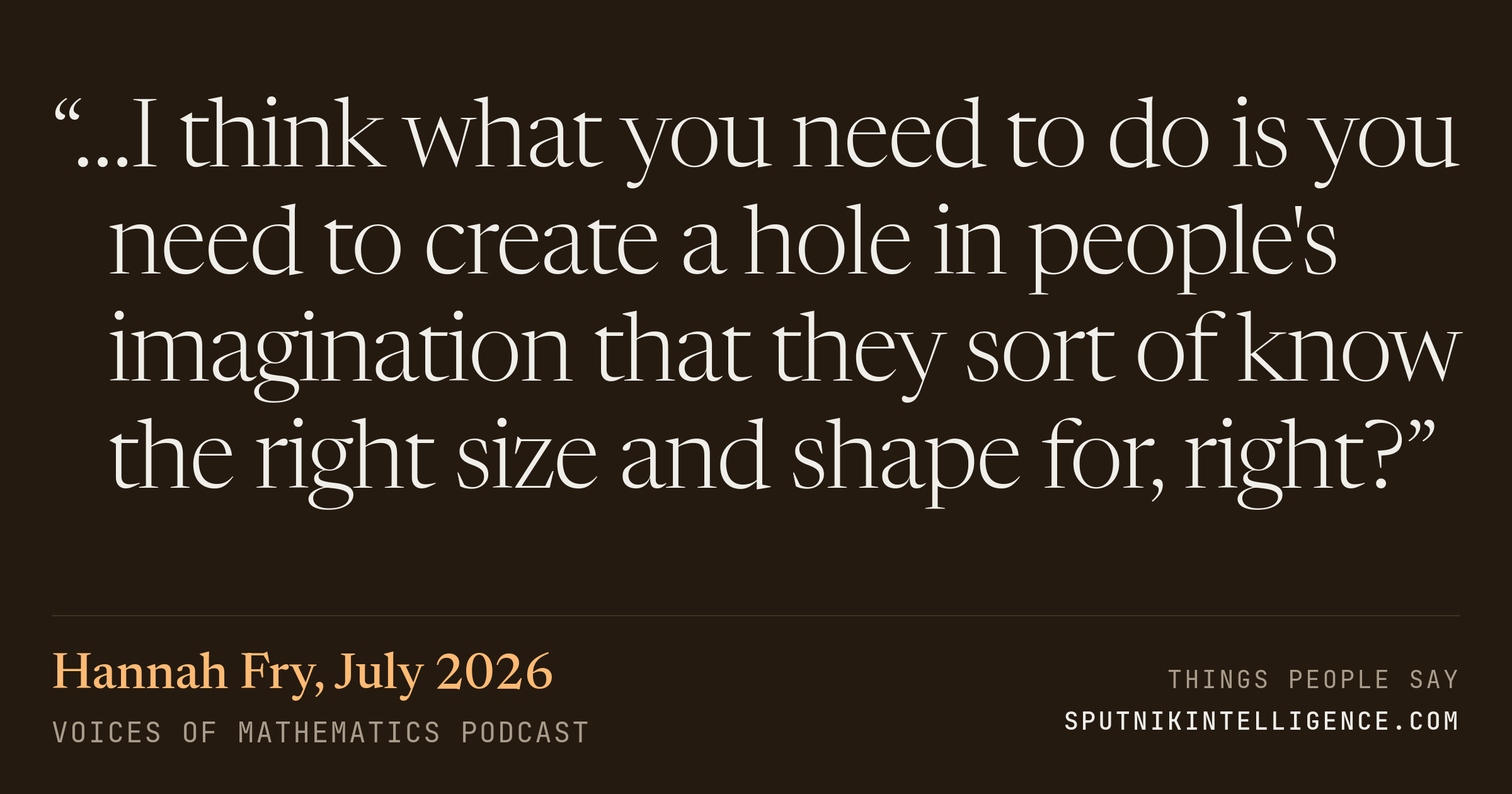 &ldquo;…I think what you need to do is you need to create a hole in people's imagination that they sort of know the right size and shape for, right?&rdquo; — Hannah Fry, Voices of Mathematics