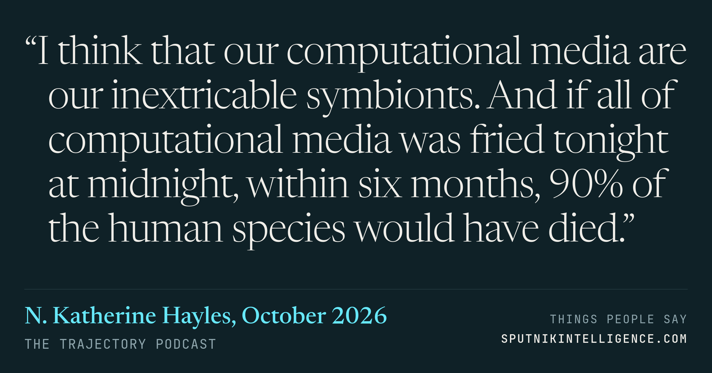&ldquo;I think that our computational media are our inextricable symbionts. And if all of computational media was fried tonight at midnight, within six months, 90% of the human species would have died.&rdquo; — N. Katherine Hayles, The Trajectory
