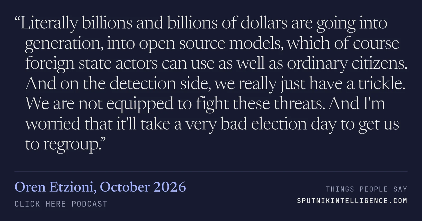 &ldquo;Literally billions and billions of dollars are going into generation, into open source models, which of course foreign state actors can use as well as ordinary citizens. And on the detection side, we really just have a trickle. We are not equipped to fight these threats. And I'm worried that it'll take a very bad election day to get us to regroup.&rdquo; — Oren Etzioni, Click Here