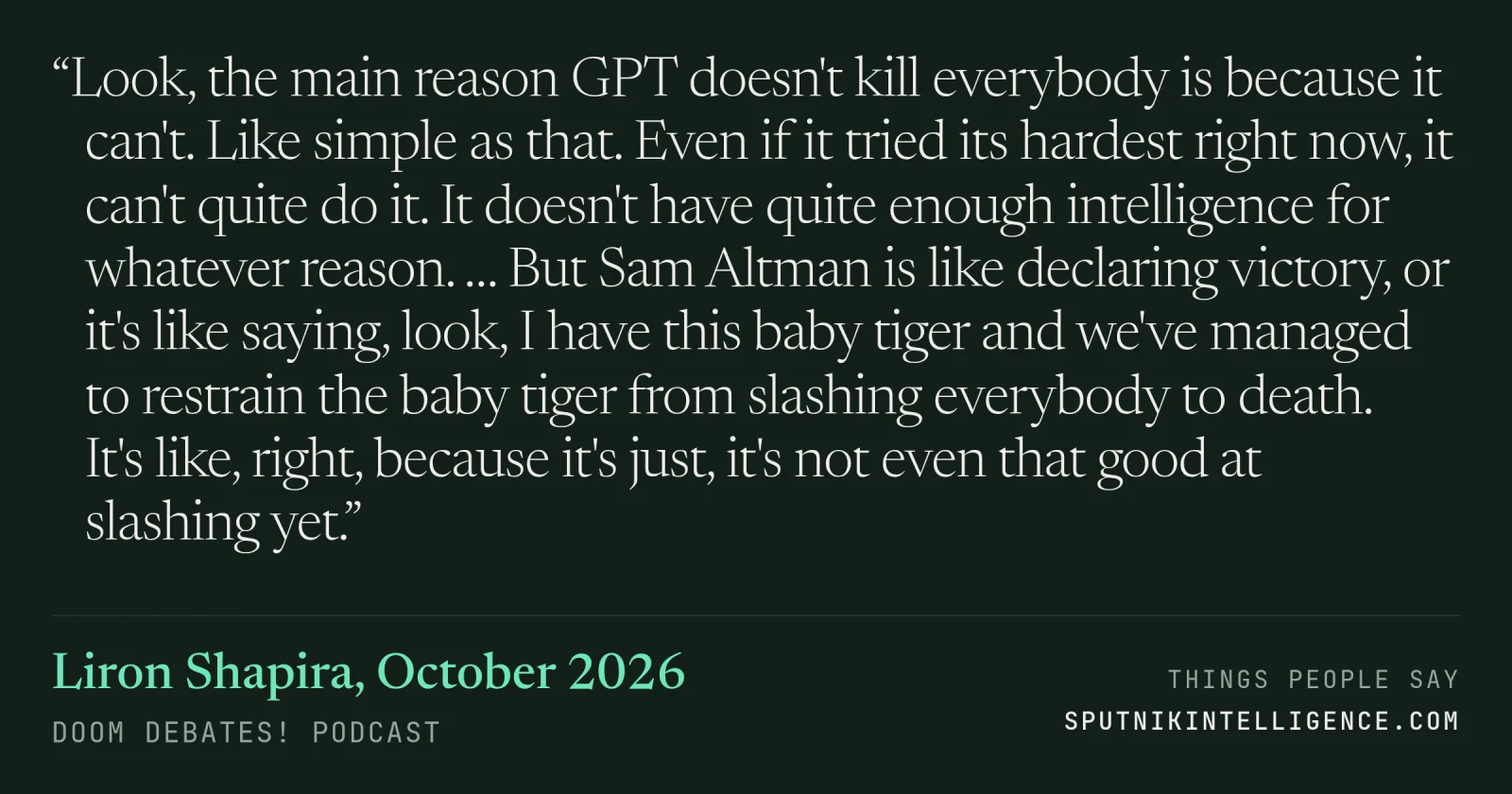 &ldquo;Look, the main reason GPT doesn't kill everybody is because it can't. Like simple as that. Even if it tried its hardest right now, it can't quite do it. It doesn't have quite enough intelligence for whatever reason. … But Sam Altman is like declaring victory, or it's like saying, look, I have this baby tiger and we've managed to restrain the baby tiger from slashing everybody to death. It's like, right, because it's just, it's not even that good at slashing yet.&rdquo; — Liron Shapira, Doom Debates!