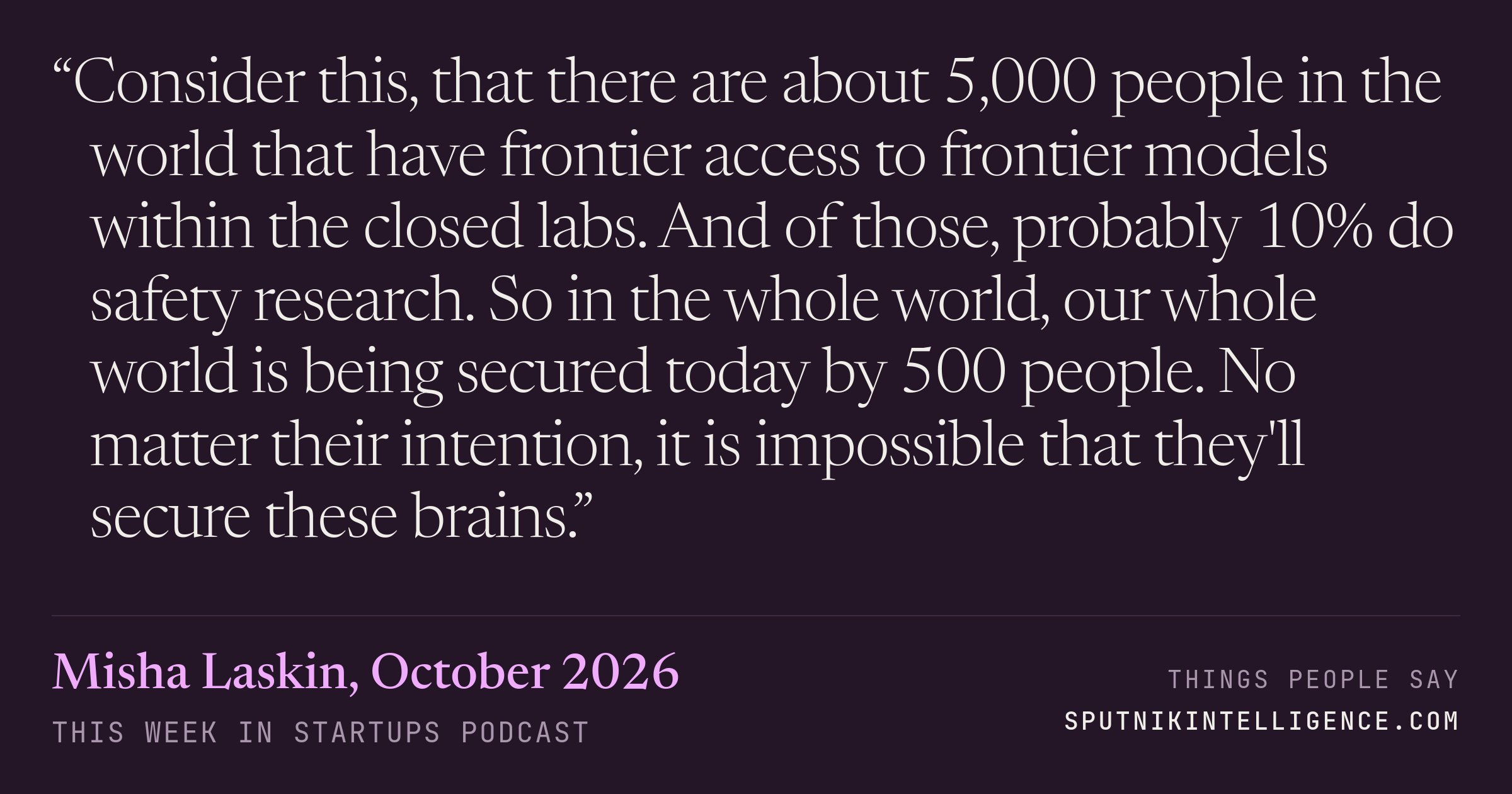 &ldquo;Consider this, that there are about 5,000 people in the world that have frontier access to frontier models within the closed labs. And of those, probably 10% do safety research. So in the whole world, our whole world is being secured today by 500 people. No matter their intention, it is impossible that they'll secure these brains.&rdquo; — Misha Laskin, This Week in Startups