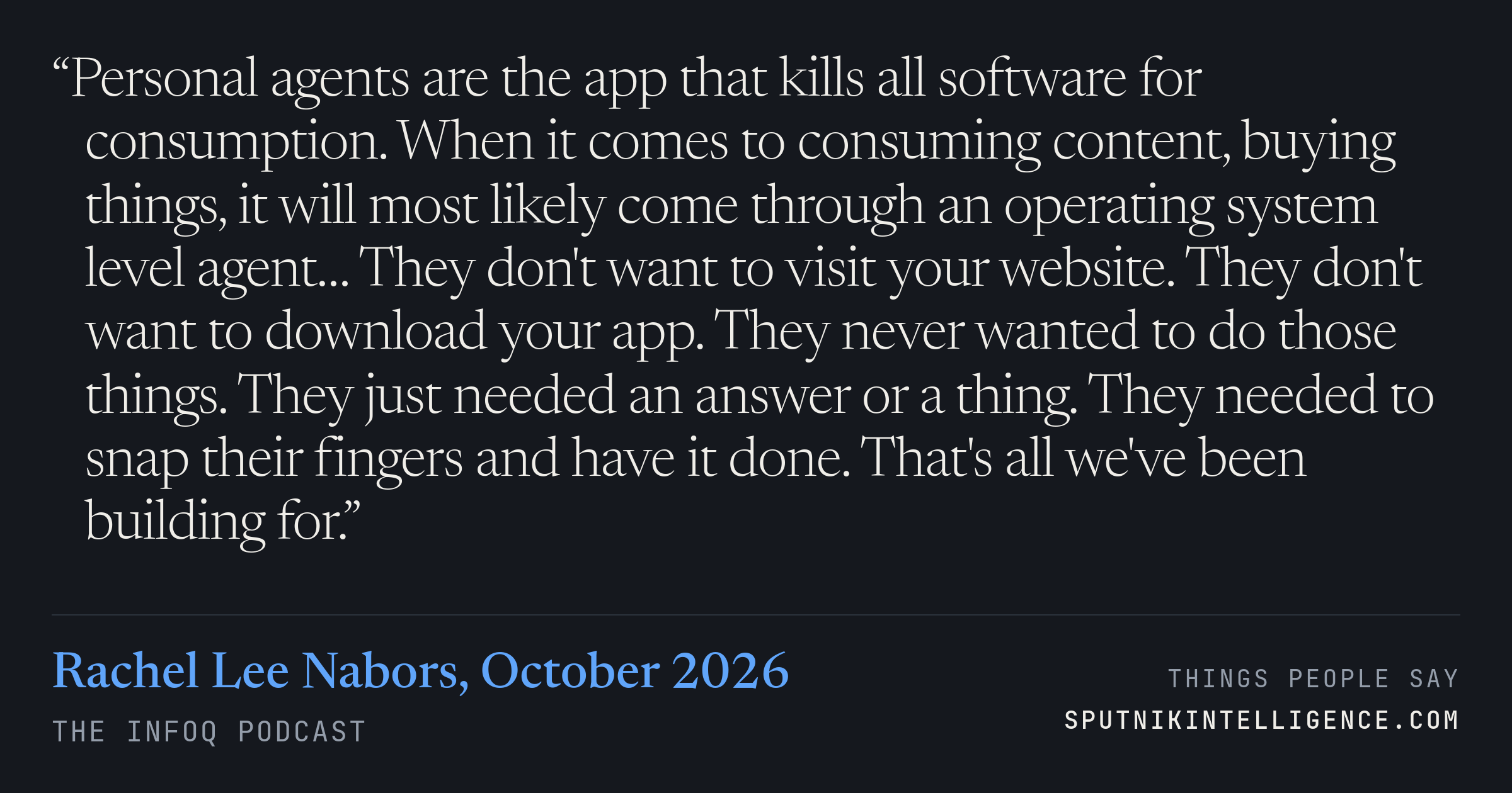 &ldquo;Personal agents are the app that kills all software for consumption. When it comes to consuming content, buying things, it will most likely come through an operating system level agent… They don't want to visit your website. They don't want to download your app. They never wanted to do those things. They just needed an answer or a thing. They needed to snap their fingers and have it done. That's all we've been building for.&rdquo; — Rachel Lee Nabors, The InfoQ Podcast