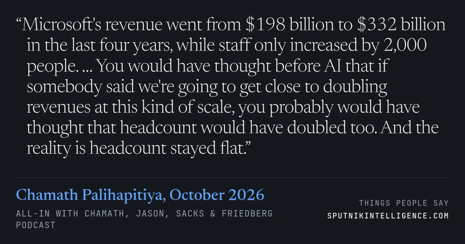 &ldquo;Microsoft's revenue went from $198 billion to $332 billion in the last four years, while staff only increased by 2,000 people. … You would have thought before AI that if somebody said we're going to get close to doubling revenues at this kind of scale, you probably would have thought that headcount would have doubled too. And the reality is headcount stayed flat.&rdquo; — Chamath Palihapitiya, All-In with Chamath, Jason, Sacks & Friedberg