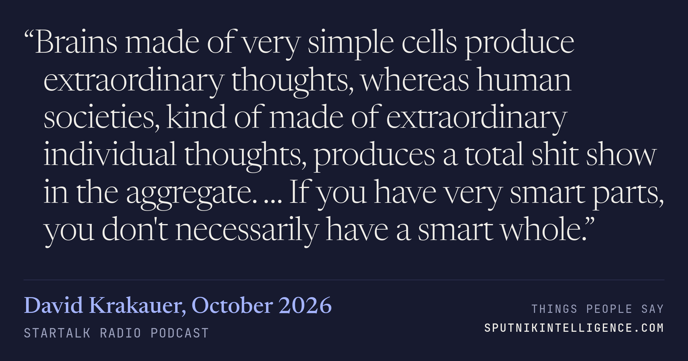 &ldquo;Brains made of very simple cells produce extraordinary thoughts, whereas human societies, kind of made of extraordinary individual thoughts, produces a total shit show in the aggregate. … If you have very smart parts, you don't necessarily have a smart whole.&rdquo; — David Krakauer, StarTalk Radio
