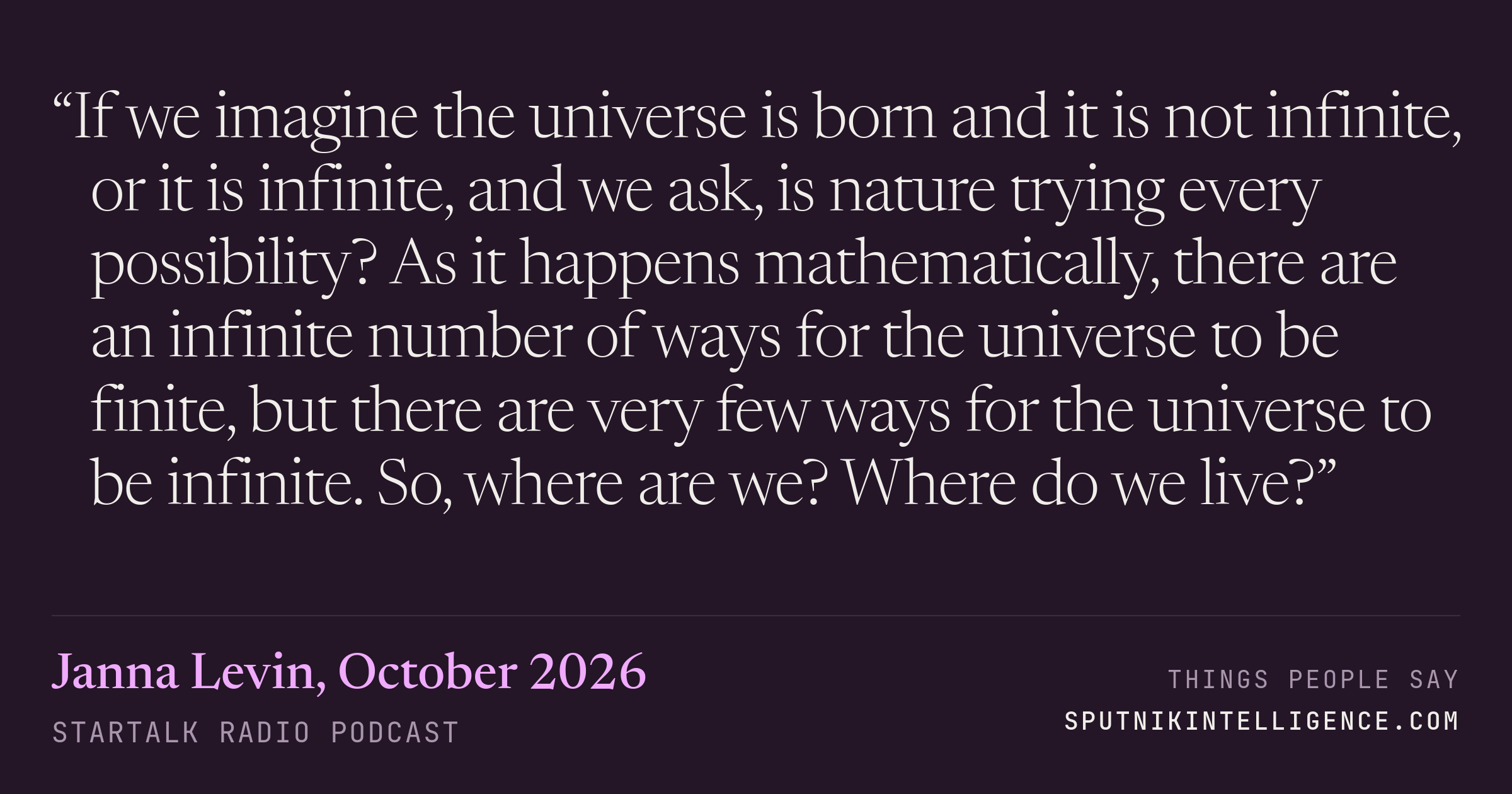 &ldquo;If we imagine the universe is born and it is not infinite, or it is infinite, and we ask, is nature trying every possibility? As it happens mathematically, there are an infinite number of ways for the universe to be finite, but there are very few ways for the universe to be infinite. So, where are we? Where do we live?&rdquo; — Janna Levin, StarTalk Radio