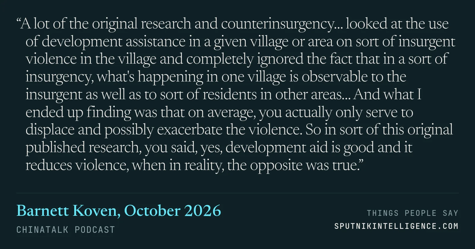 &ldquo;A lot of the original research and counterinsurgency… looked at the use of development assistance in a given village or area on sort of insurgent violence in the village and completely ignored the fact that in a sort of insurgency, what's happening in one village is observable to the insurgent as well as to sort of residents in other areas… And what I ended up finding was that on average, you actually only serve to displace and possibly exacerbate the violence. So in sort of this original published research, you said, yes, development aid is good and it reduces violence, when in reality, the opposite was true.&rdquo; — Barnett Koven, ChinaTalk