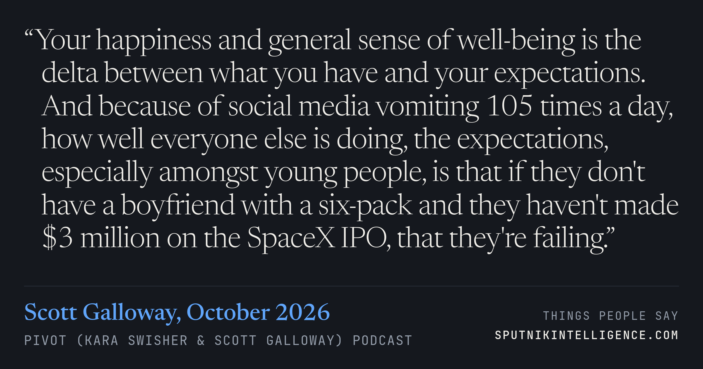 &ldquo;Your happiness and general sense of well-being is the delta between what you have and your expectations. And because of social media vomiting 105 times a day, how well everyone else is doing, the expectations, especially amongst young people, is that if they don't have a boyfriend with a six-pack and they haven't made $3 million on the SpaceX IPO, that they're failing.&rdquo; — Scott Galloway, Pivot (Kara Swisher & Scott Galloway)