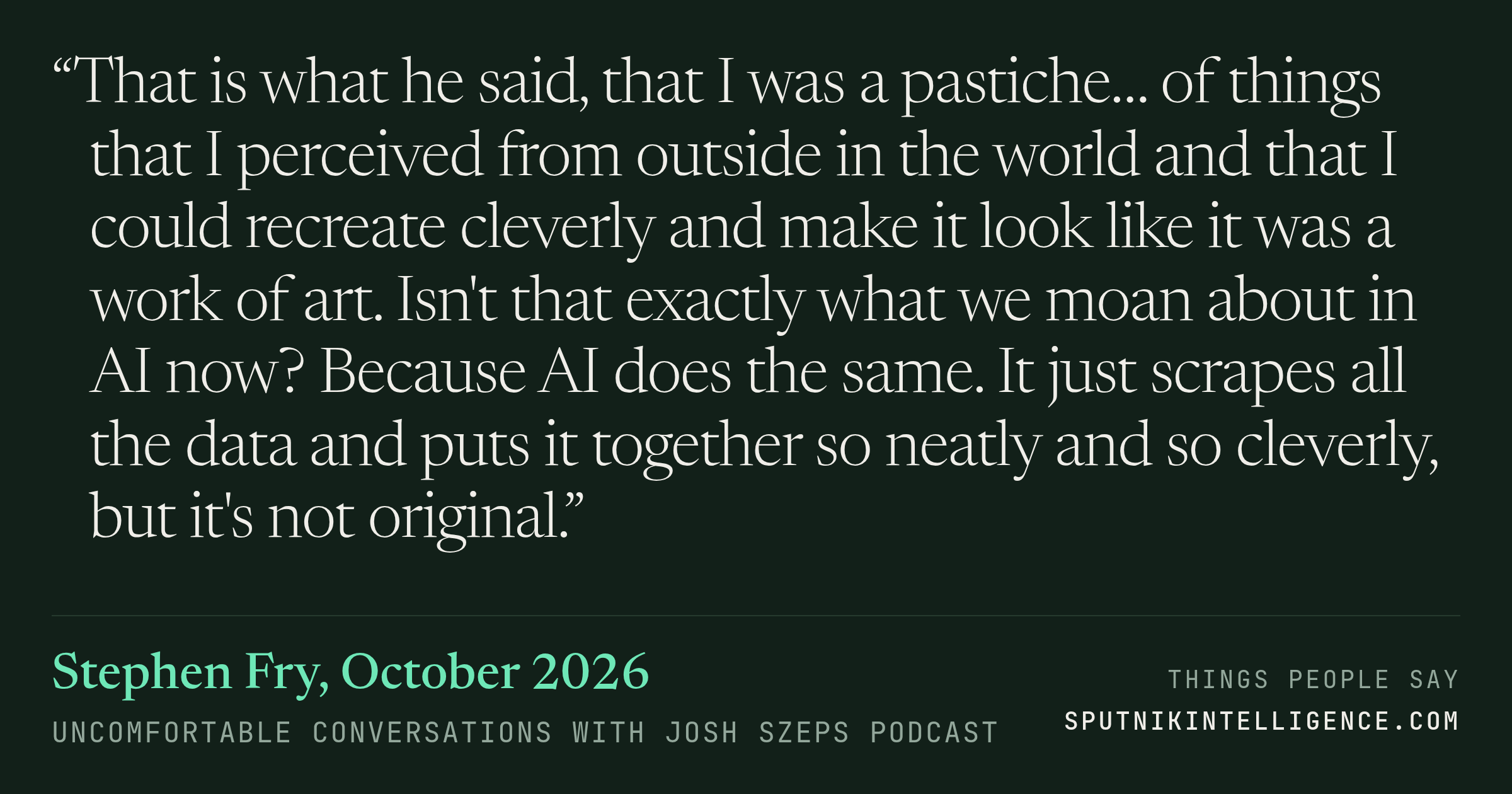 &ldquo;That is what he said, that I was a pastiche… of things that I perceived from outside in the world and that I could recreate cleverly and make it look like it was a work of art. Isn't that exactly what we moan about in AI now? Because AI does the same. It just scrapes all the data and puts it together so neatly and so cleverly, but it's not original.&rdquo; — Stephen Fry, Uncomfortable Conversations with Josh Szeps