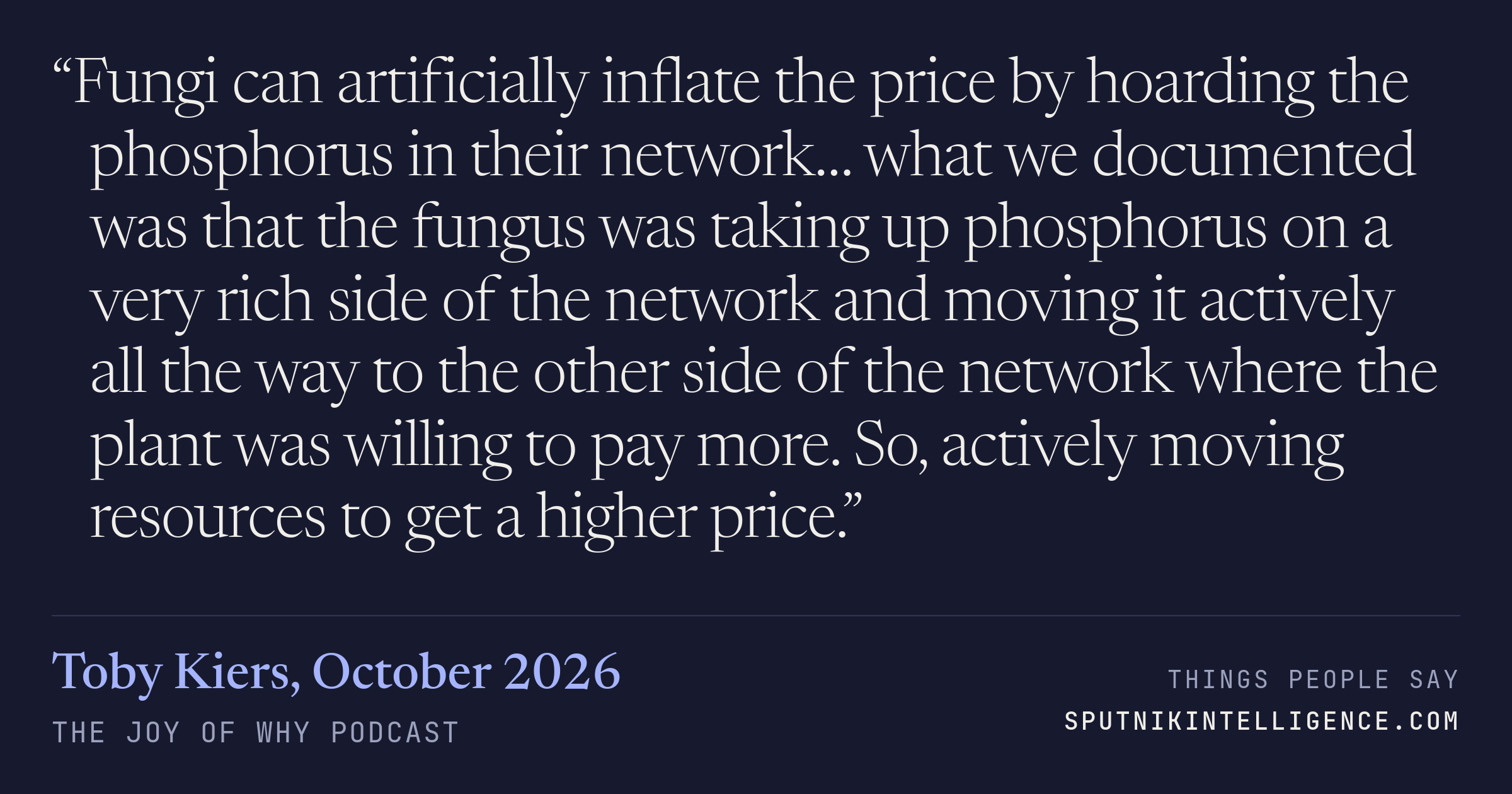 &ldquo;Fungi can artificially inflate the price by hoarding the phosphorus in their network… what we documented was that the fungus was taking up phosphorus on a very rich side of the network and moving it actively all the way to the other side of the network where the plant was willing to pay more. So, actively moving resources to get a higher price.&rdquo; — Toby Kiers, The Joy of Why