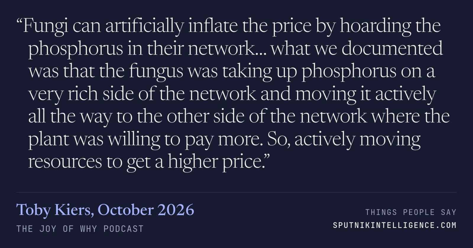 &ldquo;Fungi can artificially inflate the price by hoarding the phosphorus in their network… what we documented was that the fungus was taking up phosphorus on a very rich side of the network and moving it actively all the way to the other side of the network where the plant was willing to pay more. So, actively moving resources to get a higher price.&rdquo; — Toby Kiers, The Joy of Why
