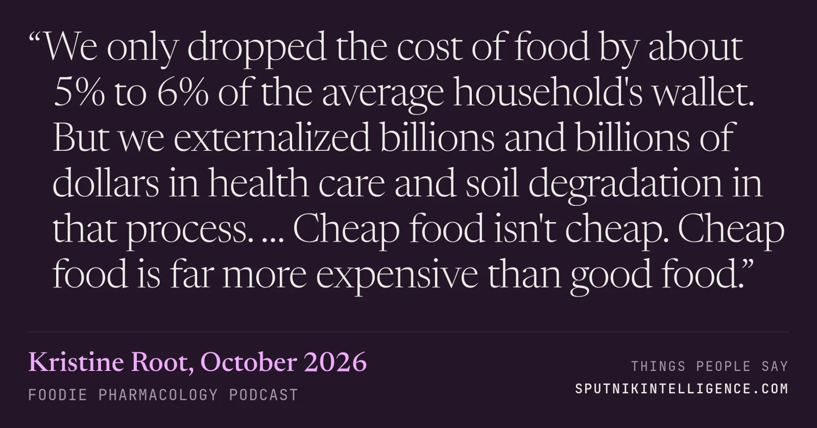 &ldquo;We only dropped the cost of food by about 5% to 6% of the average household's wallet. But we externalized billions and billions of dollars in health care and soil degradation in that process. … Cheap food isn't cheap. Cheap food is far more expensive than good food.&rdquo; — Kristine Root, Foodie Pharmacology Podcast