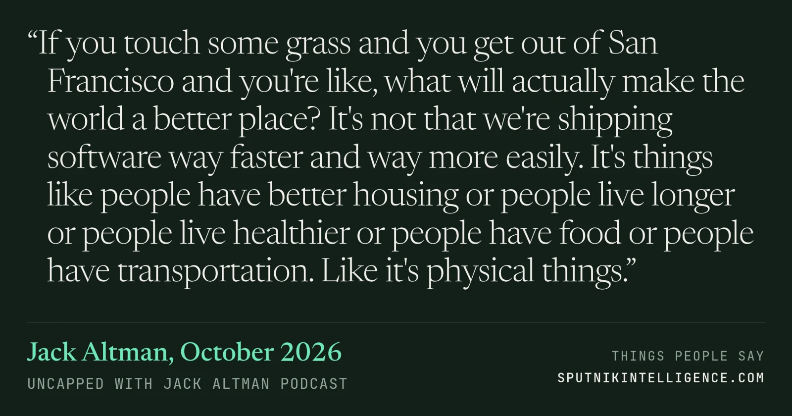 &ldquo;If you touch some grass and you get out of San Francisco and you're like, what will actually make the world a better place? It's not that we're shipping software way faster and way more easily. It's things like people have better housing or people live longer or people live healthier or people have food or people have transportation. Like it's physical things.&rdquo; — Jack Altman, Uncapped with Jack Altman