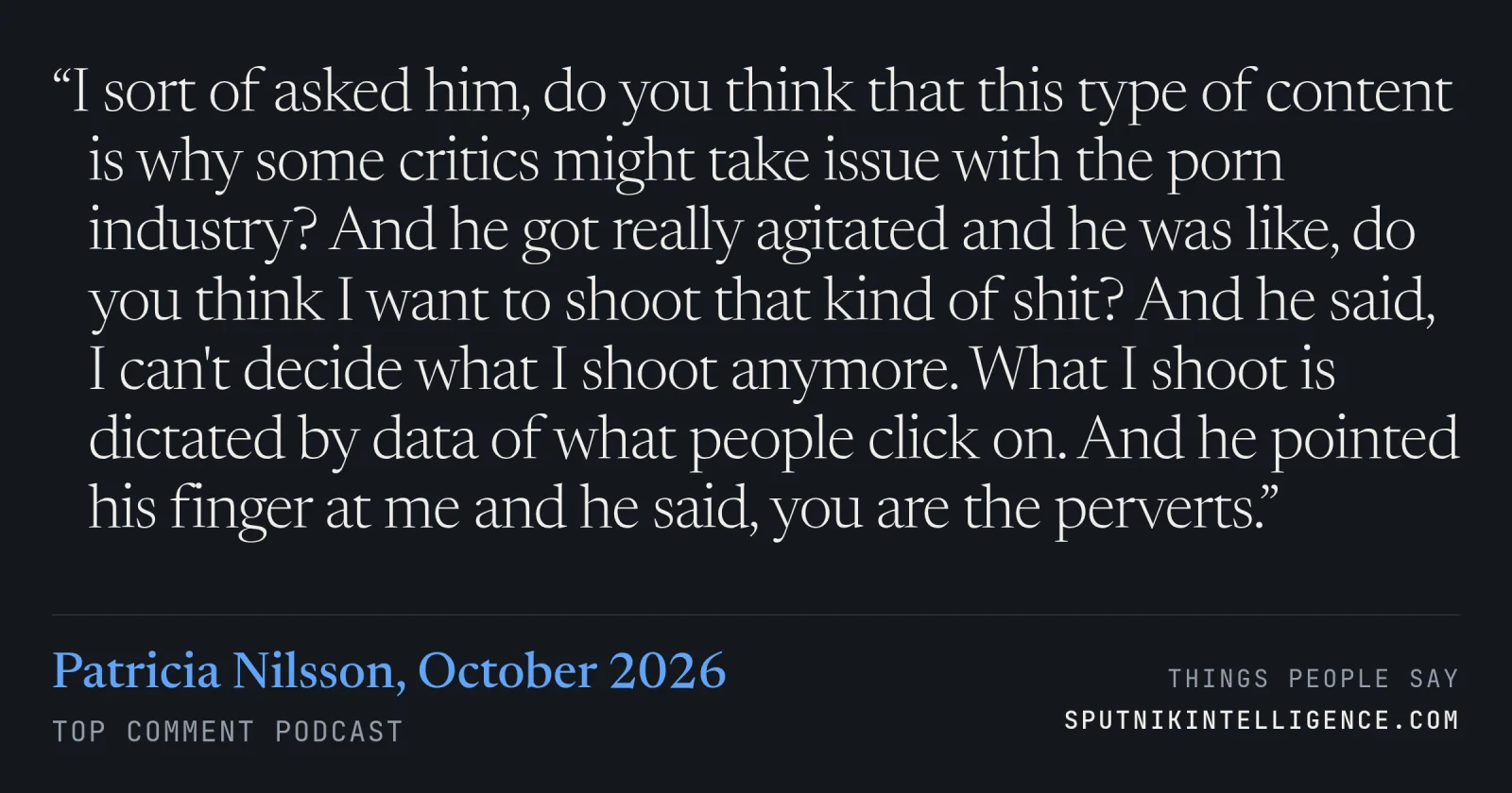 &ldquo;I sort of asked him, do you think that this type of content is why some critics might take issue with the porn industry? And he got really agitated and he was like, do you think I want to shoot that kind of shit? And he said, I can't decide what I shoot anymore. What I shoot is dictated by data of what people click on. And he pointed his finger at me and he said, you are the perverts.&rdquo; — Patricia Nilsson, Top Comment