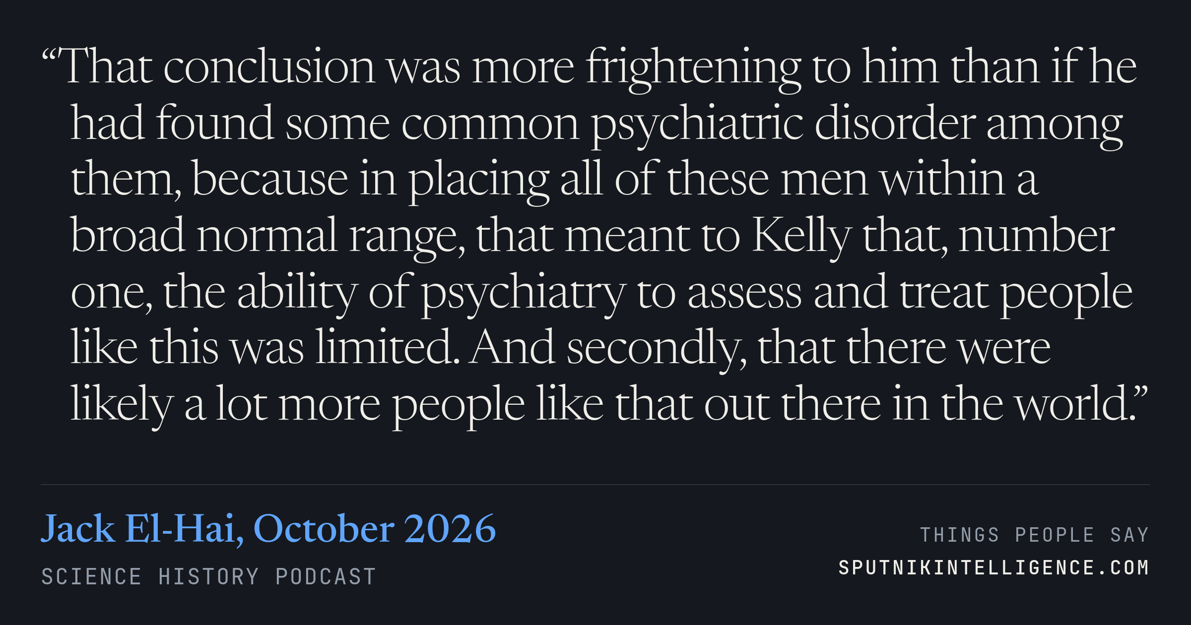 &ldquo;That conclusion was more frightening to him than if he had found some common psychiatric disorder among them, because in placing all of these men within a broad normal range, that meant to Kelly that, number one, the ability of psychiatry to assess and treat people like this was limited. And secondly, that there were likely a lot more people like that out there in the world.&rdquo; — Jack El-Hai, Science History Podcast