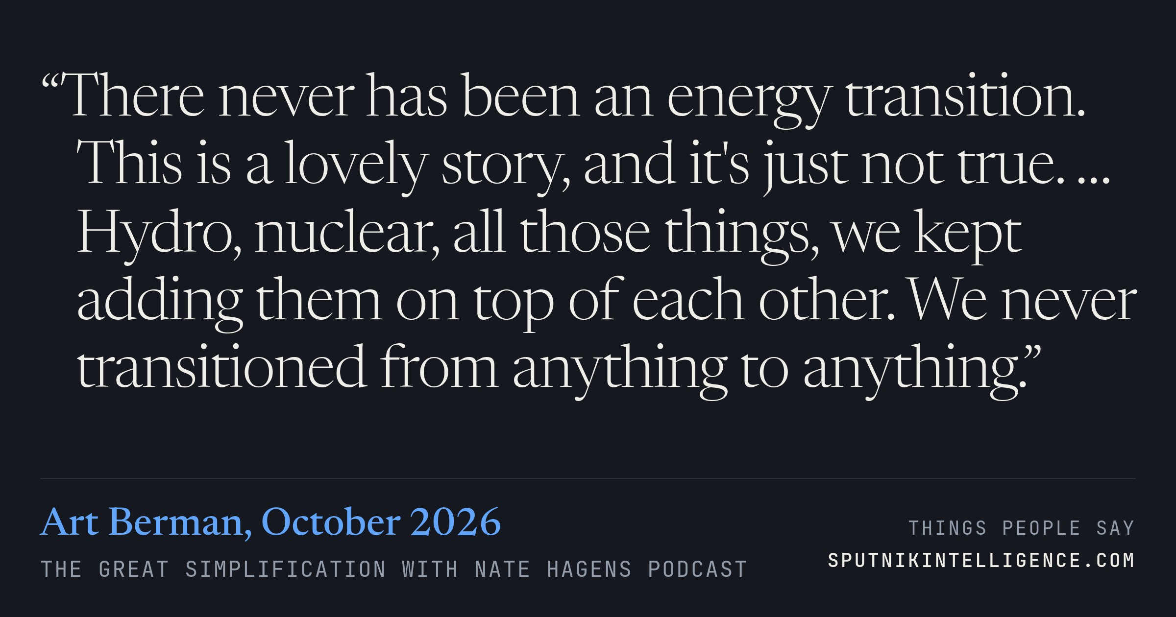 &ldquo;There never has been an energy transition. This is a lovely story, and it's just not true. … Hydro, nuclear, all those things, we kept adding them on top of each other. We never transitioned from anything to anything.&rdquo; — Art Berman, The Great Simplification with Nate Hagens