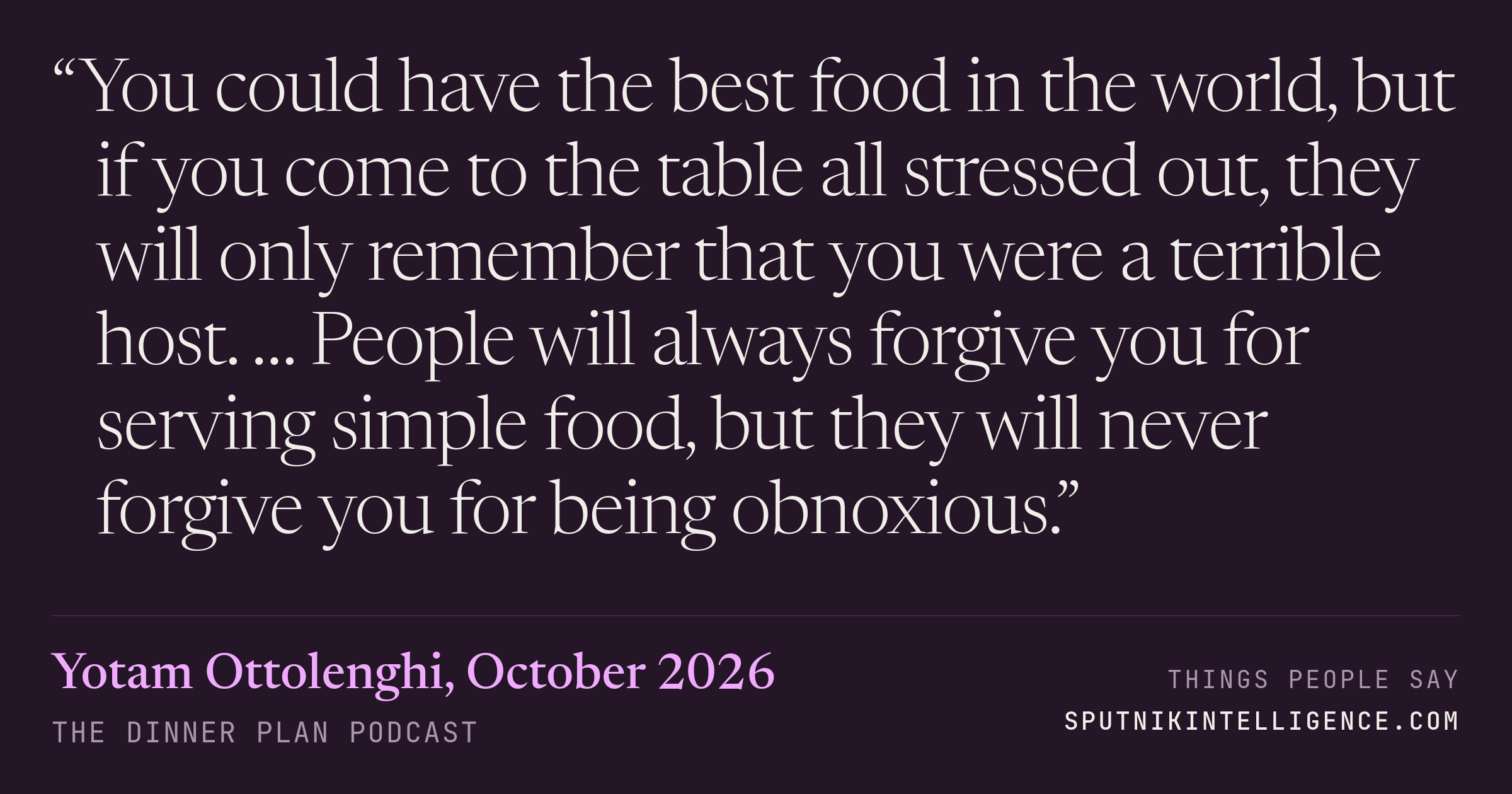 &ldquo;You could have the best food in the world, but if you come to the table all stressed out, they will only remember that you were a terrible host. … People will always forgive you for serving simple food, but they will never forgive you for being obnoxious.&rdquo; — Yotam Ottolenghi, The Dinner Plan