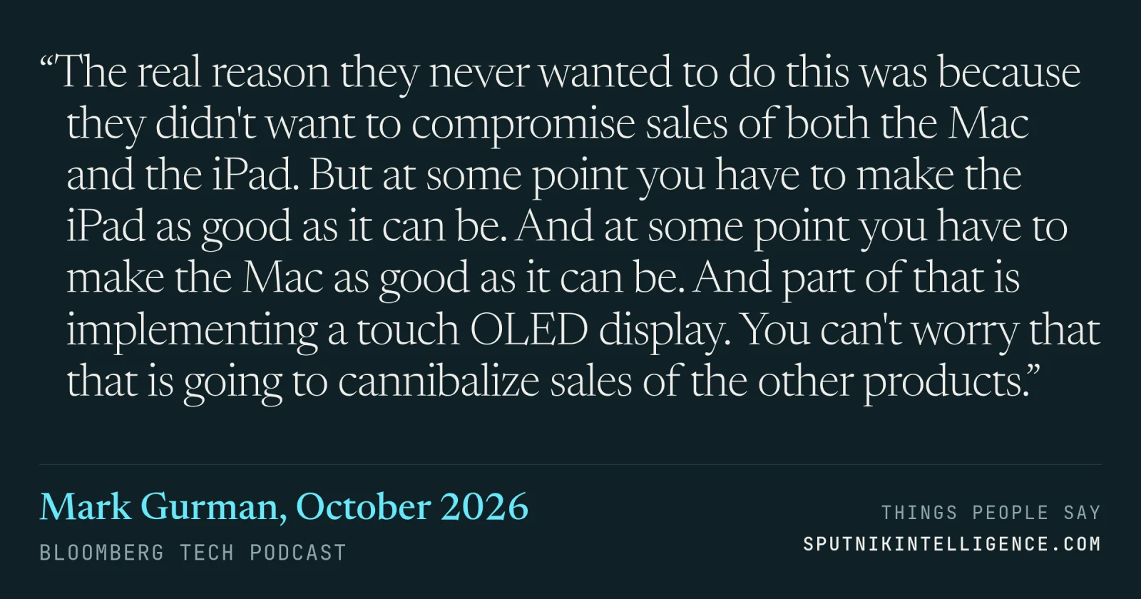 &ldquo;The real reason they never wanted to do this was because they didn't want to compromise sales of both the Mac and the iPad. But at some point you have to make the iPad as good as it can be. And at some point you have to make the Mac as good as it can be. And part of that is implementing a touch OLED display. You can't worry that that is going to cannibalize sales of the other products.&rdquo; — Mark Gurman, Bloomberg Tech