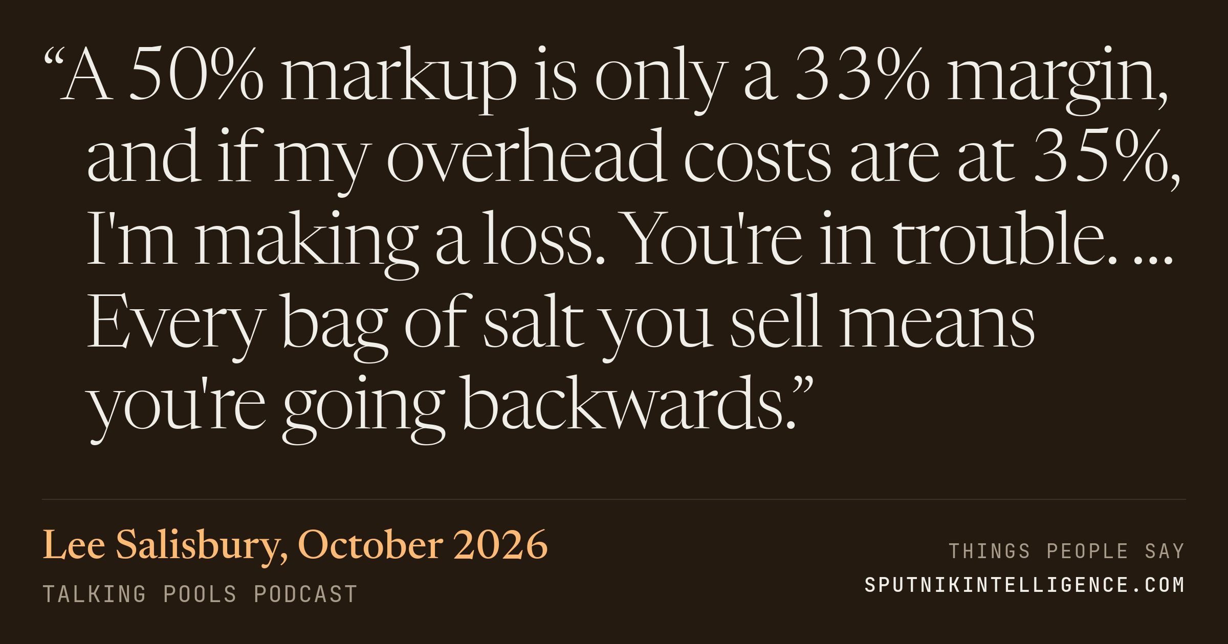 &ldquo;A 50% markup is only a 33% margin, and if my overhead costs are at 35%, I'm making a loss. You're in trouble. … Every bag of salt you sell means you're going backwards.&rdquo; — Lee Salisbury, Talking Pools Podcast