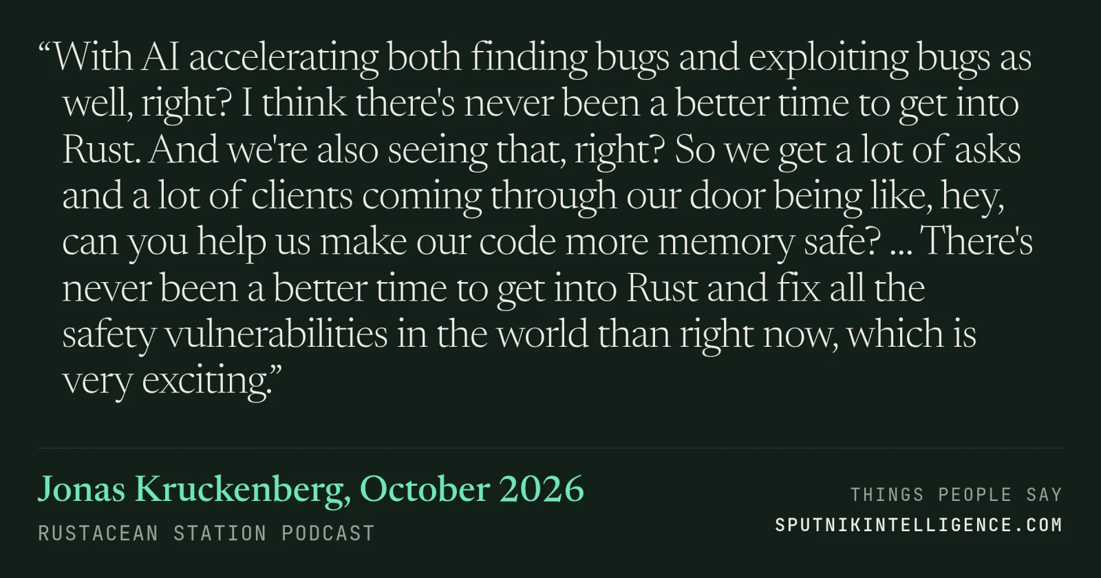 &ldquo;With AI accelerating both finding bugs and exploiting bugs as well, right? I think there's never been a better time to get into Rust. And we're also seeing that, right? So we get a lot of asks and a lot of clients coming through our door being like, hey, can you help us make our code more memory safe? … There's never been a better time to get into Rust and fix all the safety vulnerabilities in the world than right now, which is very exciting.&rdquo; — Jonas Kruckenberg, Rustacean Station