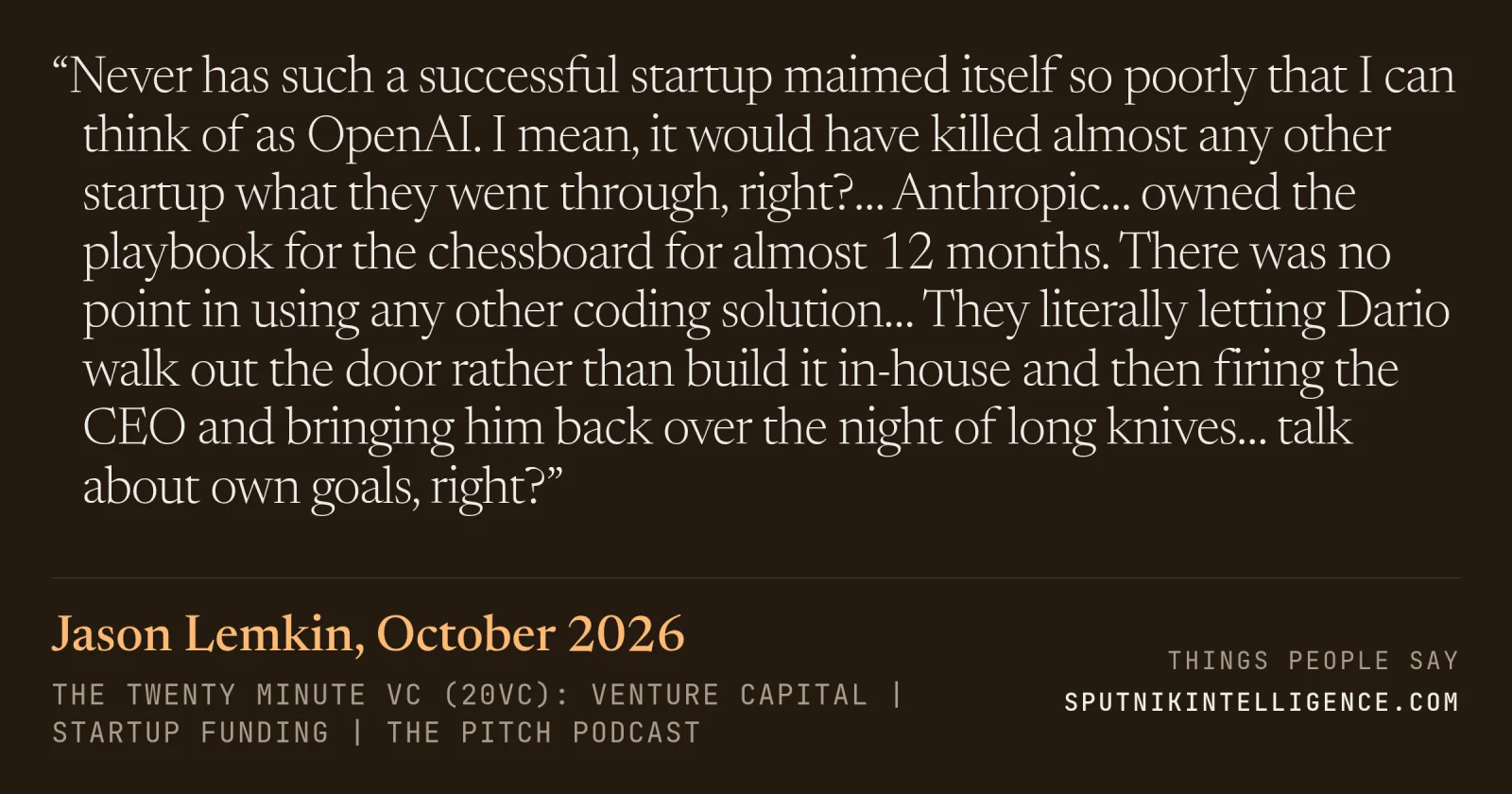 &ldquo;Never has such a successful startup maimed itself so poorly that I can think of as OpenAI. I mean, it would have killed almost any other startup what they went through, right?… Anthropic… owned the playbook for the chessboard for almost 12 months. There was no point in using any other coding solution… They literally letting Dario walk out the door rather than build it in-house and then firing the CEO and bringing him back over the night of long knives… talk about own goals, right?&rdquo; — Jason Lemkin, The Twenty Minute VC (20VC): Venture Capital | Startup Funding | The Pitch