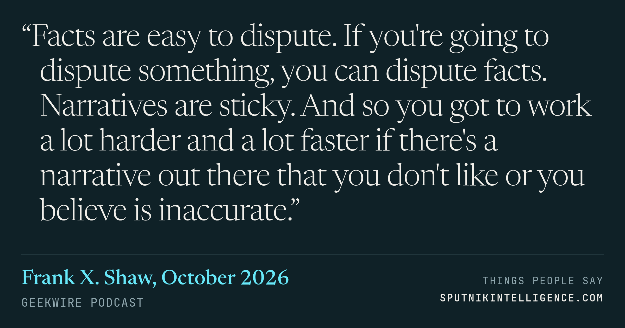 &ldquo;Facts are easy to dispute. If you're going to dispute something, you can dispute facts. Narratives are sticky. And so you got to work a lot harder and a lot faster if there's a narrative out there that you don't like or you believe is inaccurate.&rdquo; — Frank X. Shaw, GeekWire