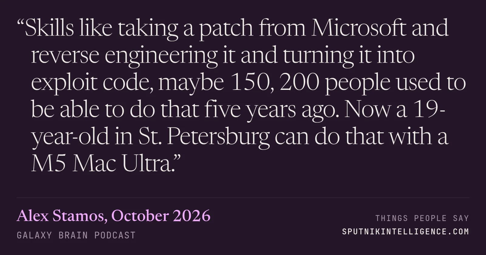 &ldquo;Skills like taking a patch from Microsoft and reverse engineering it and turning it into exploit code, maybe 150, 200 people used to be able to do that five years ago. Now a 19-year-old in St. Petersburg can do that with a M5 Mac Ultra.&rdquo; — Alex Stamos, Galaxy Brain