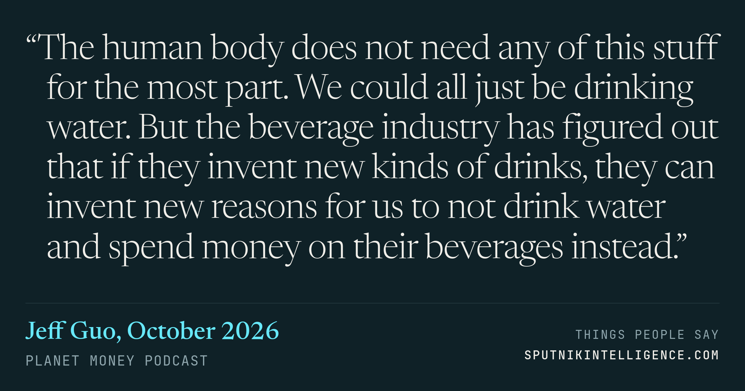 &ldquo;The human body does not need any of this stuff for the most part. We could all just be drinking water. But the beverage industry has figured out that if they invent new kinds of drinks, they can invent new reasons for us to not drink water and spend money on their beverages instead.&rdquo; — Jeff Guo, Planet Money