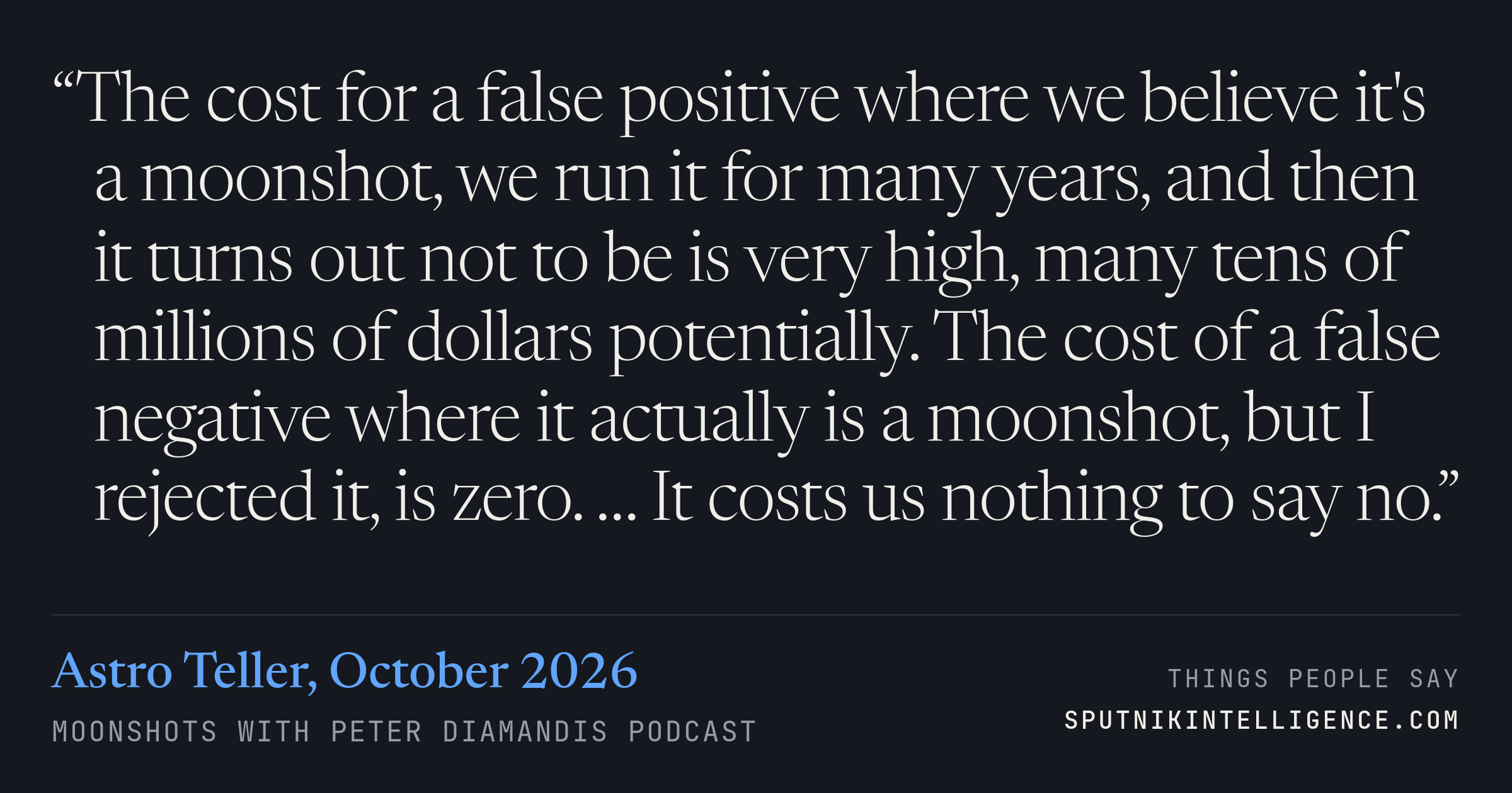 &ldquo;The cost for a false positive where we believe it's a moonshot, we run it for many years, and then it turns out not to be is very high, many tens of millions of dollars potentially. The cost of a false negative where it actually is a moonshot, but I rejected it, is zero. … It costs us nothing to say no.&rdquo; — Astro Teller, Moonshots with Peter Diamandis