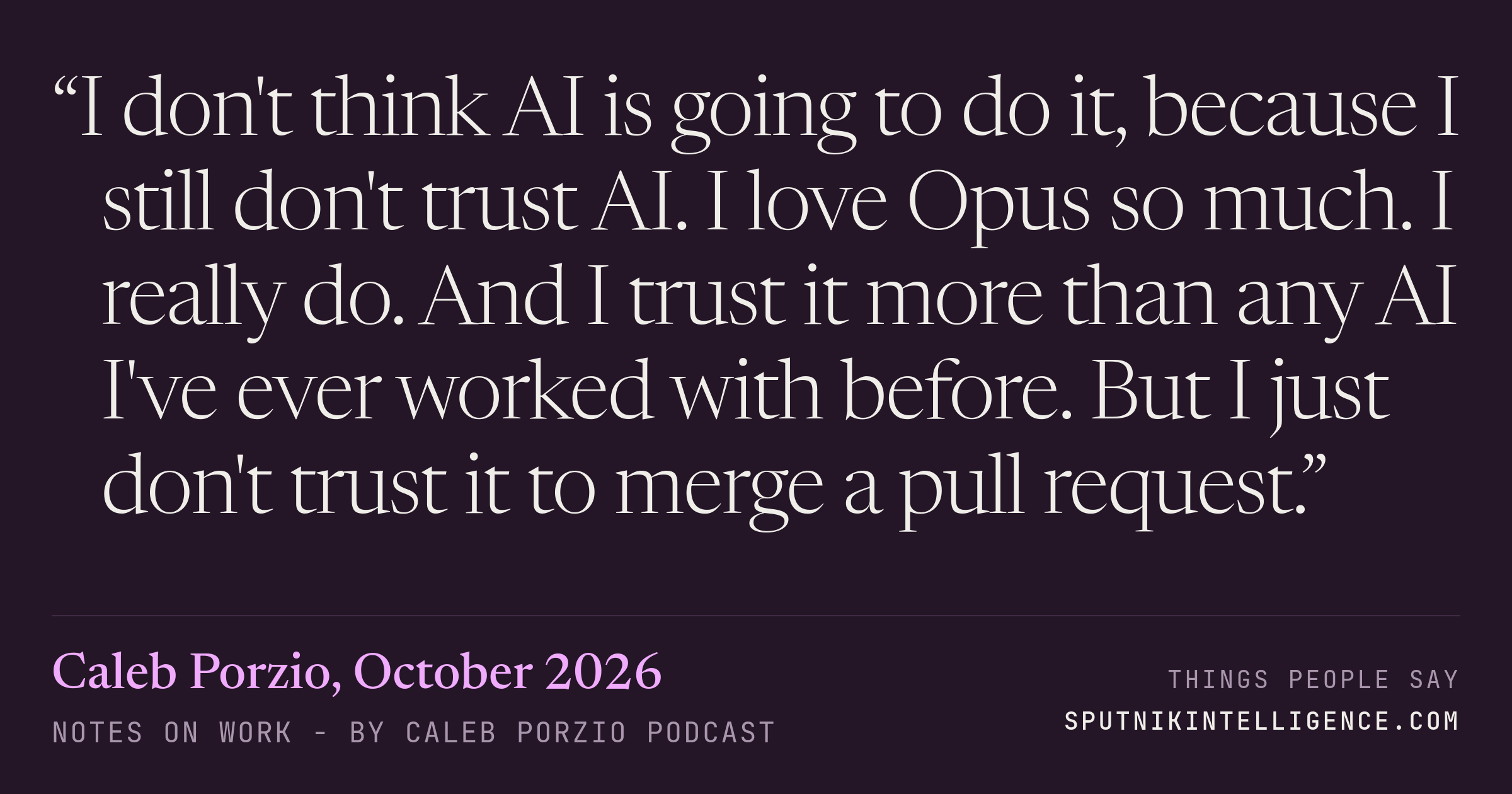 &ldquo;I don't think AI is going to do it, because I still don't trust AI. I love Opus so much. I really do. And I trust it more than any AI I've ever worked with before. But I just don't trust it to merge a pull request.&rdquo; — Caleb Porzio, Notes On Work - by Caleb Porzio