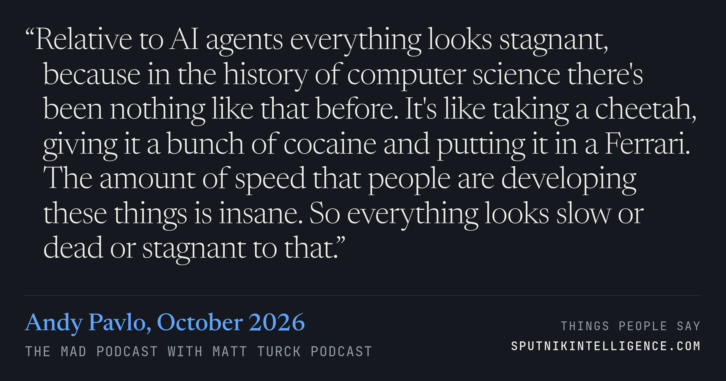 &ldquo;Relative to AI agents everything looks stagnant, because in the history of computer science there's been nothing like that before. It's like taking a cheetah, giving it a bunch of cocaine and putting it in a Ferrari. The amount of speed that people are developing these things is insane. So everything looks slow or dead or stagnant to that.&rdquo; — Andy Pavlo, The MAD Podcast with Matt Turck