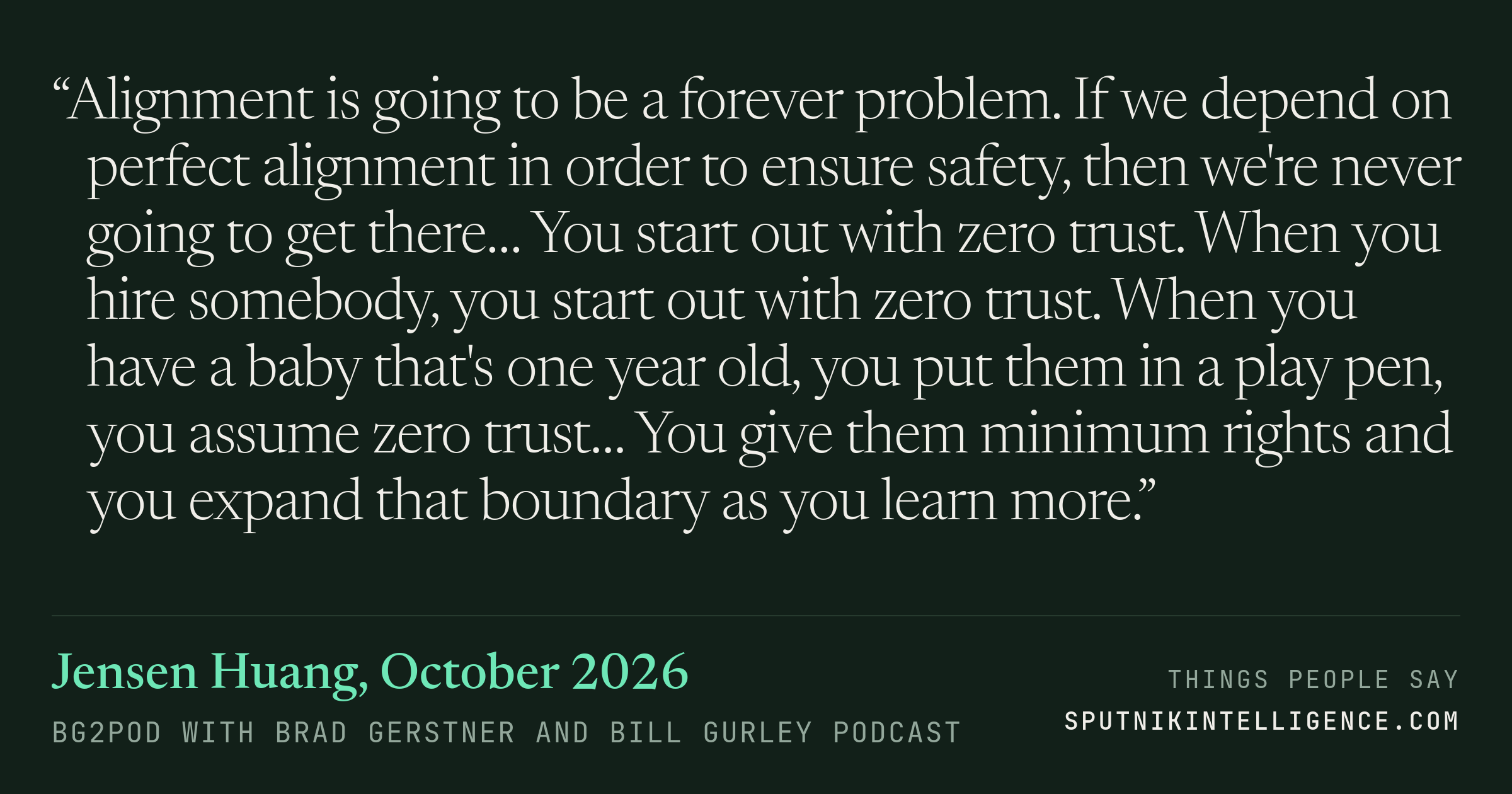 &ldquo;Alignment is going to be a forever problem. If we depend on perfect alignment in order to ensure safety, then we're never going to get there… You start out with zero trust. When you hire somebody, you start out with zero trust. When you have a baby that's one year old, you put them in a play pen, you assume zero trust… You give them minimum rights and you expand that boundary as you learn more.&rdquo; — Jensen Huang, BG2Pod with Brad Gerstner and Bill Gurley