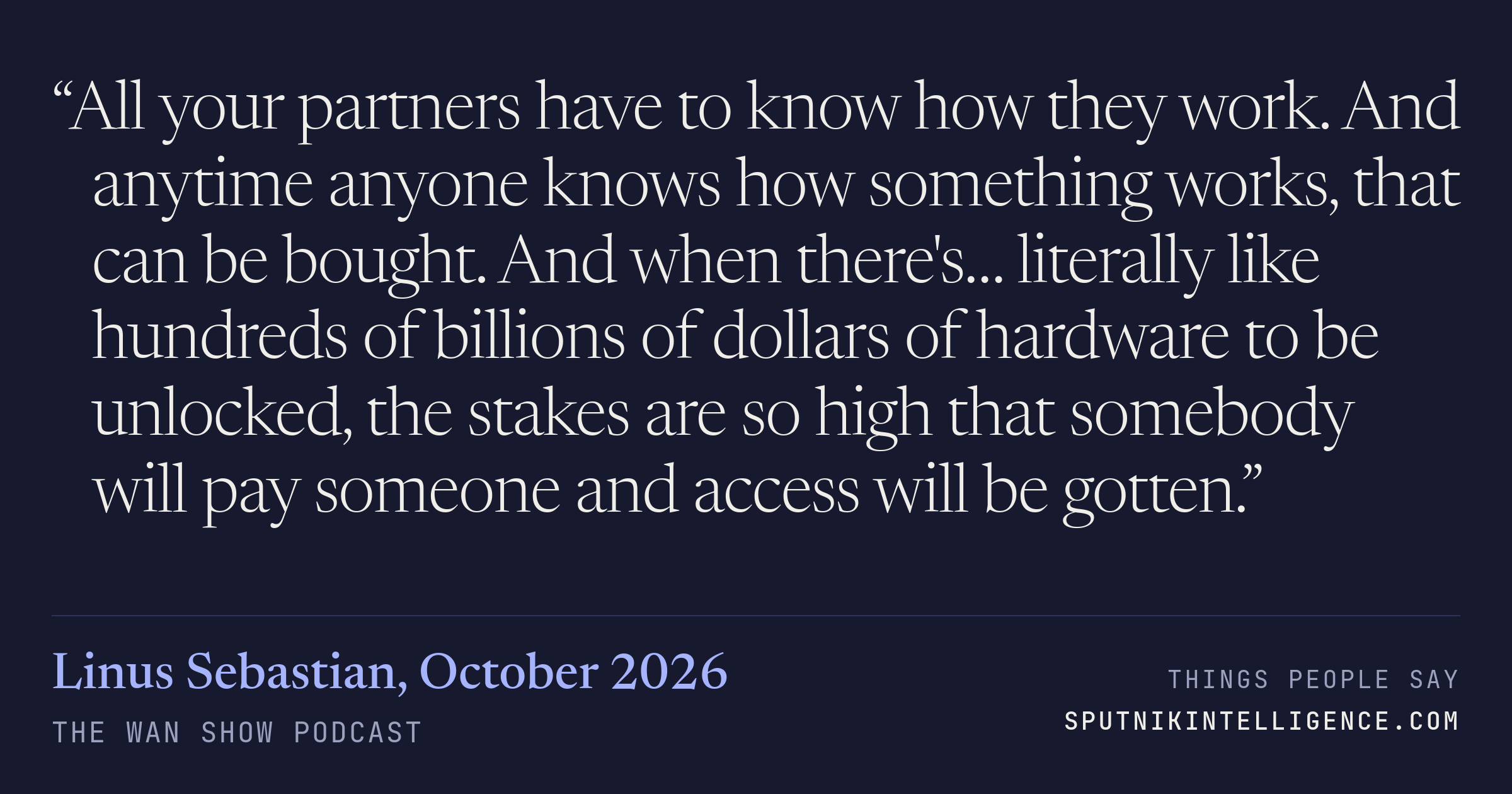 &ldquo;All your partners have to know how they work. And anytime anyone knows how something works, that can be bought. And when there's… literally like hundreds of billions of dollars of hardware to be unlocked, the stakes are so high that somebody will pay someone and access will be gotten.&rdquo; — Linus Sebastian, The WAN Show