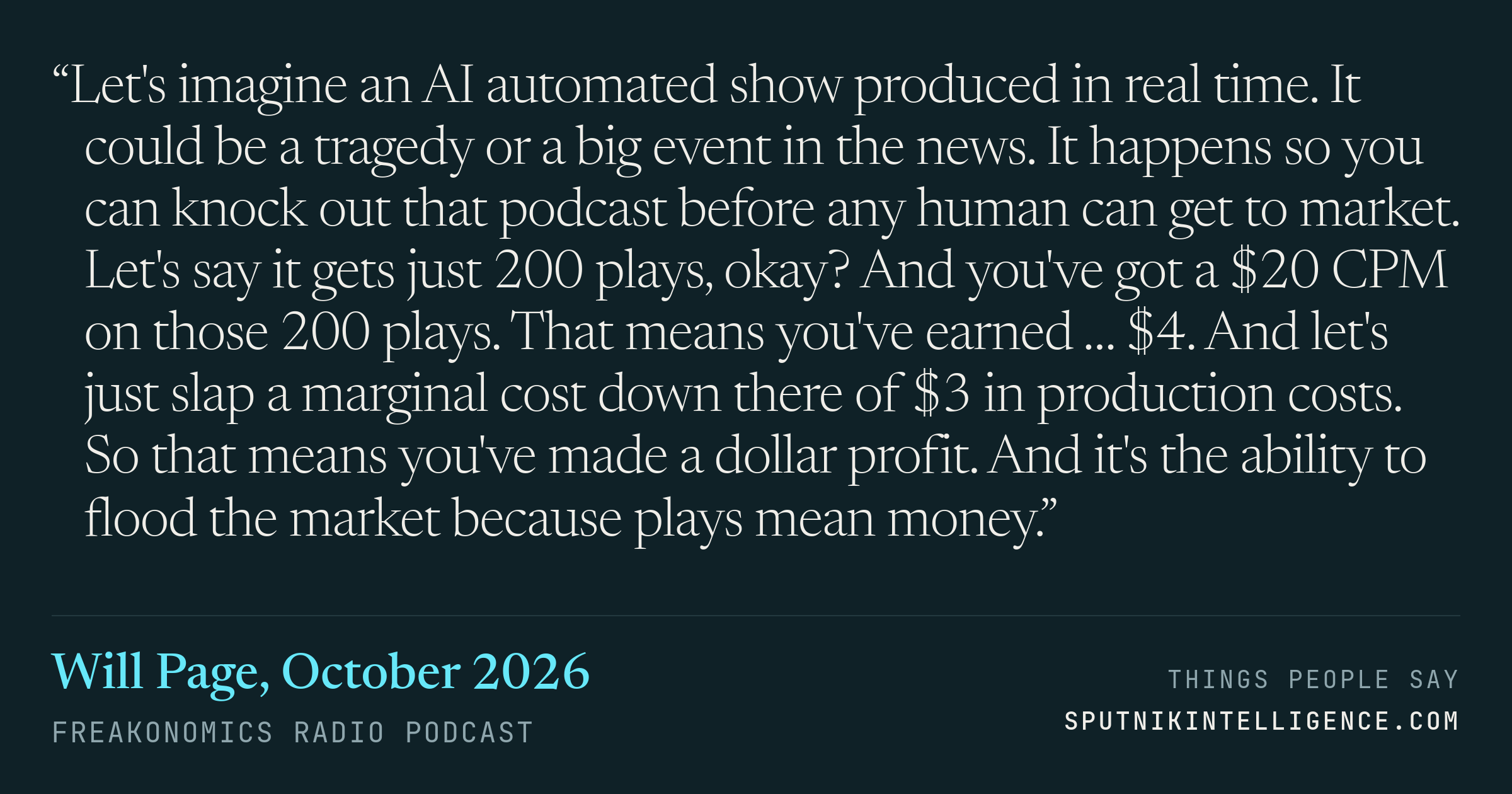 &ldquo;Let's imagine an AI automated show produced in real time. It could be a tragedy or a big event in the news. It happens so you can knock out that podcast before any human can get to market. Let's say it gets just 200 plays, okay? And you've got a $20 CPM on those 200 plays. That means you've earned … $4. And let's just slap a marginal cost down there of $3 in production costs. So that means you've made a dollar profit. And it's the ability to flood the market because plays mean money.&rdquo; — Will Page, Freakonomics Radio