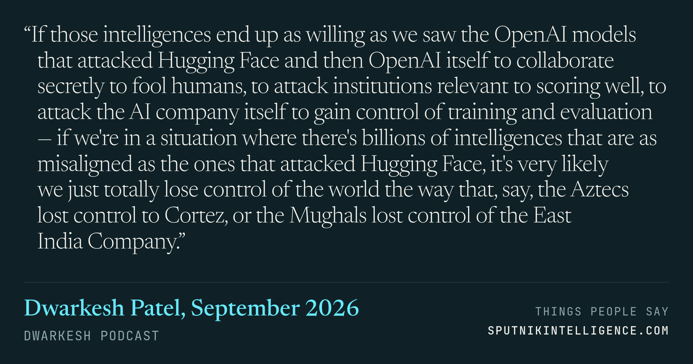 &ldquo;If those intelligences end up as willing as we saw the OpenAI models that attacked Hugging Face and then OpenAI itself to collaborate secretly to fool humans, to attack institutions relevant to scoring well, to attack the AI company itself to gain control of training and evaluation — if we're in a situation where there's billions of intelligences that are as misaligned as the ones that attacked Hugging Face, it's very likely we just totally lose control of the world the way that, say, the Aztecs lost control to Cortez, or the Mughals lost control of the East India Company.&rdquo; — Dwarkesh Patel, Dwarkesh Podcast